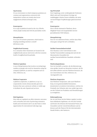 Gig-Wirtschaft
Eine Umgebung, in der vorübergehende Positionen
üblich sind und Unternehmen Verträge mit
unabhängigen Arbeiter*innen schließen, die meist
von kurzfristigen Verpflichtungen gekennzeichnet
sind.
Krautreporter
Eine in Berlin stationierte Plattform, deren
Mitglieder*innen sich hauptsächlich mit der
journalistischen Welt befassen.
Monopolisierung
Eine Art von exklusivem Besitz, welcher dazu führt
etwas ganz und gar für sich zu behalten.
Nachbar*innenschaftswirtschaft
Eine Situation, in der Unternehmen in den
Nachbar*innenschaften ansässig sind und mit der
ökonomischen Gesundheit der
nachbar*innenschaftlichen Haushalte verbunden
sind.
Plattformkapitalismus
Eine Art Geschäft zu machen, die die Rekrutierung
einer großen Anzahl von Menschen involviert, die für
sich selbst arbeiten und eine Plattform benutzen, die
von Unternehmen wie Uber, Deliveroo, etc.
 bereitgestellt wird.
Plattform-Kooperative
Eine Plattform-Kooperative, oder auch Plattform-
Koop, ist ein gemeinschaftlich besessenes,
demokratisch verwaltetes Unternehmen, welches ein
Protokoll, eine Webseite oder eine mobile App nutzt,
um den Verkauf von Produkten und Dienstleistungen
zu ermöglichen.
Risikoregulierung
Die Art und Weise mit der Risiken reguliert werden
kann inländische Ergebnisse, wie etwa die Vorteile
und Kosten des Schutzes des Konsument*innen, der
Gesundheit und der Umwelt beeinflussen und sie
können auch die Chancen für den internationalen
Handel fördern, oder limitieren.
Gig Economy
It is an environment in which temporary positions are
common and organizations contracted with
independent workers are mostly short term-
engagements (whatis.techtarget.com).
Krautreporter
It is a type of platform located in the city of Berlin,
whose people mostly deal with the journalistic world.
Monopolization
It is a sort of exclusive possession, which leads to
keeping something entirely to oneself
(dictionary.com).
Neighborhood Economy
It is a situation where businesses are located in the
neighborhoods and are interwoven with the economic
health of neighborhood households.
Platform Capitalism
A way of doing business that involves recruiting large
numbers of people who work for themselves using the
company’s platform, as used by companies such as
Uber, Deliveroo, etc.
Platform Cooperative
A platform cooperative, or platform co-op, is a
cooperatively-owned, democratically-governed
business that uses a protocol, website or mobile app
to facilitate the sale of goods and services.
Risk Regulation
How risks are regulated can affect domestic outcomes
such as benefits and costs of protecting consumers,
health and environment and it can also foster or limit
opportunities for international trade (irgc.org).
#GLOSSARY | 11
 