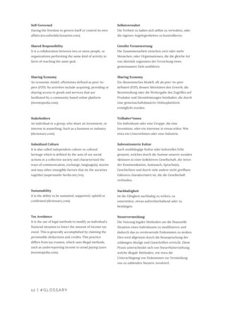 Selbstverwaltet
Die Freiheit zu haben sich selbst zu verwalten, oder
die eigenen Angelegenheiten zu kontrollieren.
Geteilte Verantwortung
Die Zusammenarbeit zwischen zwei oder mehr
Menschen, oder Organisationen, die die gleiche Art
von Aktivität zugunsten der Erreichung eines
gemeinsamen Ziels ausführen.
Sharing Economy
Ein ökonomisches Modell, oft als peer-to-peer
definiert (P2P), dessen Aktivitäten den Erwerb, die
Bereitstellung oder die Weitergabe des Zugriffes auf
Produkte und Dienstleistungen beinhaltet, die durch
eine gemeinschaftsbasierte Onlineplattform
ermöglicht wurden.
Teilhaber*innen
Ein Individuum oder eine Gruppe, die eine
Investition, oder ein Interesse in etwas teilen. Wie
etwa ein Unternehmen oder eine Industrie.
Subventionierte Kultur
Auch unabhängige Kultur oder kulturelles Erbe
genannt, welches durch die Summe unserer sozialen
Aktionen in einer kollektiven Gesellschaft, die Arten
der Kommunikation, Austausch, Sprache(n),
Geschichten und durch viele andere nicht greifbare
Faktoren charakterisiert ist, die die Gesellschaft
verbinden.
Nachhaltigkeit
Ist die Fähigkeit nachhaltig zu wirken, zu
unterstütze, etwas aufrechterhaltend oder zu
bestätigen.
Steuervermeidung
Die Nutzung legaler Methoden um die finanzielle
Situation eines Individuums zu modifizieren und
dadurch das zu versteuernde Einkommen zu senken.
Dies wird allgemein durch die Beanspruchung der
zulässigen Abzüge und Gutschriften erreicht. Diese
Praxis unterscheidet sich von Steuerhinterziehung,
welche illegale Methoden, wie etwa die
Unterschlagung von Einkommen zur Vermeidung
von zu zahlenden Steuern, involviert.
Self-Governed
Having the freedom to govern itself or control its own
affairs (en.oxforddictionaries.com).
Shared Responsibility
It is a collaboration between two or more people, or
organizations performing the same kind of activity in
favor of reaching the same goal.
Sharing Economy
An economic model, oftentimes defined as peer-to-
peer (P2P). Its activities include acquiring, providing or
sharing access to goods and services that are
facilitated by a community based online platform
(investopedia.com).
Stakeholders
An individual or a group, who share an investment, or
interest in something. Such as a business or industry
(dictionary.com).
Subsidized Culture
It is also called independent culture or cultural
heritage which is defined by the sum of our social
actions in a collective society and characterized the
ways of communication, exchange, language(s), stories
and may other intangible factors that tie the societies
together (supermarkt-berlin.net/en).
Sustainability
It is the ability to be sustained, supported, upheld or
confirmed (dictionary.com).
Tax Avoidance
It is the use of legal methods to modify an individual's
financial situation to lower the amount of income tax
owed. This is generally accomplished by claiming the
permissible deductions and credits. This practice
differs from tax evasion, which uses illegal methods,
such as underreporting income to avoid paying taxes
(investopedia.com).
12 | #GLOSSARY
 