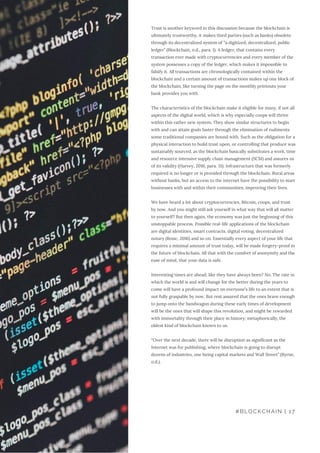 Trust is another keyword in this discussion because the blockchain is
ultimately trustworthy, it makes third parties (such as banks) obsolete
through its decentralized system of “a digitized, decentralized, public
ledger” (Blockchain, n.d., para. 1). A ledger, that contains every
transaction ever made with cryptocurrencies and every member of the
system possesses a copy of the ledger, which makes it impossible to
falsify it. All transactions are chronologically contained within the
blockchain and a certain amount of transactions makes up one block of
the blockchain, like turning the page on the monthly printouts your
bank provides you with.
The characteristics of the blockchain make it eligible for many, if not all
aspects of the digital world, which is why especially coops will thrive
within this rather new system. They show similar structures to begin
with and can attain goals faster through the elimination of rudiments
some traditional companies are bound with. Such as the obligation for a
physical interaction to build trust upon, or controlling that produce was
sustainably sourced, as the blockchain basically substitutes a work, time
and resource intensive supply chain management (SCM) and assures us
of its validity (Harvey, 2016, para. 31). Infrastructure that was formerly
required is no longer or is provided through the blockchain. Rural areas
without banks, but an access to the internet have the possibility to start
businesses with and within their communities, improving their lives.
We have heard a lot about cryptocurrencies, Bitcoin, coops, and trust
by now. And you might still ask yourself in what way that will all matter
to yourself? But then again, the economy was just the beginning of this
unstoppable process. Possible real-life applications of the blockchain
are digital identities, smart contracts, digital voting, decentralized
notary (Rosic, 2016) and so on. Essentially every aspect of your life that
requires a minimal amount of trust today, will be made forgery-proof in
the future of blockchain. All that with the comfort of anonymity and the
ease of mind, that your data is safe.
Interesting times are ahead; like they have always been? No. The rate in
which the world is and will change for the better during the years to
come will have a profound impact on everyone’s life to an extent that is
not fully graspable by now. But rest assured that the ones brave enough
to jump onto the bandwagon during these early times of development
will be the ones that will shape this revolution, and might be rewarded
with immortality through their place in history; metaphorically, the
oldest kind of blockchain known to us.
“Over the next decade, there will be disruption as significant as the
Internet was for publishing, where blockchain is going to disrupt
dozens of industries, one being capital markets and Wall Street” (Byrne,
n.d.).
#BLOCKCHAIN | 17
 