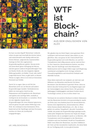 Du hast von dem Begriff ‘Blockchain’ vielleicht
schon ein paar mal innerhalb des letzten Jahres
und wahrscheinlich sehr häufig während der
letzten Monate, aufgrund des exponentiellen
Anstiegs im Wert der sogenannten
Kryptowährung Bitcoin, gehört. Warum dreht
sich denn diese ganze Aufregung mit Bitcoin
und den ganzen anderen Kryptowährungen? Nur
ein Haufen Nerds, die eine imaginäre digitale
Währung handeln, ein bloßer Trend, oder mehr?
Lange Rede kurzer Sinn, es gibt mehr zu diesem
Thema zu sagen, denn es ist reich an Innovation,
Potential und Vielfalt.
Zuerst ist zu sagen, dass es sich bei der
Blockchain nicht nur um Bitcoin und andere
Kryptowährungen handelt. Nichtsdestotrotz
haben sie einen guten Anteil an den
Diskussionen und Perspektiven der Blockchain
und spielen eine wichtige Rolle, weshalb es
wichtig ist sie im Grundsatz zu verstehen. Wenn
wir den digitalen Aspekt dieser
Kryptowährungen für einen Moment ignorieren,
sind sie genau wie jede andere Währung in der
Welt. Sie verkörpern einen bestimmten Wert,
basierend auf der Nachfrage und dem Vertrauen,
welches wir ihnen als Gesellschaft
entgegenbringen.
AUS DEM ENGLISCHEN VON
ALEX
Wir glauben das ein Stück Papier einen gewissen Wert
verkörpert und vertrauen darauf, dass andere es uns
gleichtun. Also, was genau ist der Unterschied? Eine
Kryptowährung lässt sich nicht fälschen; sie und ihre
Transaktionen sind völlig anonym und sie sind ein Peer-
to-Peer-basiertes, dezentralisiertes System, was dazu
führt, dass die Nachfrage nach dem klassischen
Bankensystem und in einigen Fällen sogar nach Regierung
zunehmend zurückgehen wird. Geringe weltweite
Transaktionsgebühren und steuerfreie Einkäufe sind
ebenfalls Vorteile.
Diese Ideen sind nicht nur utopisch, sie sind real, und
Millionen von Menschen sind bereits Teil dieser
Revolution. Eine Revolution in gewisser Weise, denn sie
befreit den/die Verbraucher*in von Regulierungen und
der Notwendigkeit einer dritten Partei. Wir gewinnen
(abhängige) Unabhängigkeit und damit Freiheit durch
Technologie zurück; so wie es schon immer war.
Vertrauen ist ein weiteres Stichwort in dieser Diskussion;
weil die Blockchain letztlich vertrauenswürdig ist, macht
sie Dritte (wie etwa Banken) durch ihr dezentralisiertes
System eines digitalisierten, dezentralisierten, öffent-
lichen Kontos obsolet (Blockchain, o.D., Abs. 1). Dazu
gehört ein solches "Hauptbuch", das jede Transaktion
enthält, die jemals mit Kryptowährungen getätigt wurde,
wobei jedes Mitglied des Systems eine Kopie des Haupt-
buchs besitzt, die es unmöglich macht es zu fälschen. Alle
Transaktionen sind chronologisch in der Blockchain
enthalten und eine bestimmte Anzahl an Transaktionen
bildet einen Block der Blockchain, was dem Umblättern
der Seite auf den monatlichen Ausdrucken, die deine Bank
dir zur Verfügung stellt, in etwa gleich kommt.
18 | #BLOCKCHAIN
WTF
ist
Block-
chain?
 