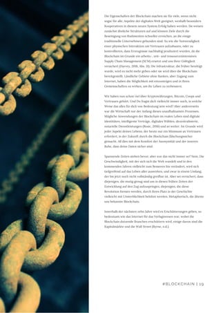 Die Eigenschaften der Blockchain machen sie für viele, wenn nicht
sogar für alle, Aspekte der digitalen Welt geeignet, weshalb besonders
Kooperativen in diesem neuen System Erfolg haben werden. Sie weisen
zunächst ähnliche Strukturen auf und können Ziele durch die
Beseitigung von Rudimenten schneller erreichen, an die einige
traditionelle Unternehmen gebunden sind. So wie die Notwendigkeit
einer physischen Interaktion um Vertrauen aufzubauen, oder zu
kontrollieren, dass Erzeugnisse nachhaltig produziert wurden, da die
Blockchain im Grunde ein arbeits-, zeit- und ressourcenintensives
Supply Chain Management (SCM) ersetzt und uns ihrer Gültigkeit
versichert (Harvey, 2016, Abs. 31). Die Infrastruktur, die früher benötigt
wurde, wird es nicht mehr geben oder sie wird über die Blockchain
bereitgestellt. Ländliche Gebiete ohne Banken, aber Zugang zum
Internet, haben die Möglichkeit mit einzusteigen und in ihren
Gemeinschaften zu wirken, um ihr Leben zu verbessern.
Wir haben nun schon viel über Kryptowährungen, Bitcoin, Coops und
Vertrauen gehört. Und Du fragst dich vielleicht immer noch, in welche
Weise das alles für dich von Bedeutung sein wird? Aber andererseits
war die Wirtschaft nur der Anfang dieses unaufhaltsamen Prozesses.
Mögliche Anwendungen der Blockchain im realen Leben sind digitale
Identitäten, intelligente Verträge, digitales Wählen, dezentralisierte,
notarielle Dienstleistungen (Rosic, 2016) und so weiter. Im Grunde wird
jeder Aspekt deines Lebens, der heute nur ein Minimum an Vertrauen
erfordert, in der Zukunft durch die Blockchain fälschungssicher
gemacht. All dies mit dem Komfort der Anonymität und der inneren
Ruhe, dass deine Daten sicher sind.
Spannende Zeiten stehen bevor; aber war das nicht immer so? Nein. Die
Geschwindigkeit, mit der sich sich die Welt wandelt und in den
kommenden Jahren vielleicht zum Besseren hin verändert, wird sich
tiefgreifend auf das Leben aller auswirken, und zwar in einem Umfang,
der bis jetzt noch nicht vollständig greifbar ist. Aber sei versichert, dass
diejenigen, die mutig genug sind um in diesen frühen Zeiten der
Entwicklung auf den Zug aufzuspringen, diejenigen, die diese
Revolution formen werden, durch ihren Platz in der Geschichte
vielleicht mit Unsterblichkeit belohnt werden. Metaphorisch, die älteste
uns bekannte Blockchain.
Innerhalb der nächsten zehn Jahre wird es Erschütterungen geben, so
bedeutsam wie das Internet für das Verlagswesen war, wobei die
Blockchain dutzende Branchen erschüttern wird, einige davon sind die
Kapitalmärkte und die Wall Street (Byrne, n.d.).
#BLOCKCHAIN | 19
 