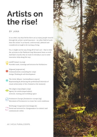 In no other city than Berlin there are as many people insured
through the artists' social insurance - no other field of work
than the artists' is as feared, controversial, admired and
considered as tough to be earning a living.
Yes, it might not be easy living off of one’s art - that is what
the activists in the Platform Coop Movement know as well.
And that’s exactly why we want to introduce you to some
innovative help along the way:
smART [smart-eu.org]
Provides tools, trainings and services for freelancers
Wigwam [wigwam.im]
Communication counseling for coops
Design Thinking & web development
The Artist Alliance  [artistsalliance.org.nz]
Representing & advancing the professional interests of
visual artists (only in New Zealand at the moment)
The altgen coop [altgen.coop]
Agency for artists (equal salary)
network, training and workshop space
Freelancers Europe [freelancers-europe.org]
Movement of freelancers to create fair work conditions
WeChange Cooperative [wechange.de]
Portal and network for changemakers to connect and
communicate online
Artists on
the rise!
BY JANA
20 | #CULTURALCOOPS
 