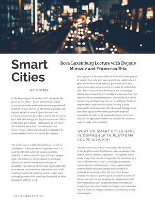 22 | #SMARTCITIES
Smart
Cities
BY KIOMA
Rosa Luxemburg Lecture with Evgeny
Morozov and Francesca Bria
In the beginning of December 2017, the study The
future of our cities - Smart Cities between data
extractivism and remunicipalisation was presented
in Berlin. It was written by the Polish journalist and
digital capitalism critic Evgeny Morozov and
Francesca Bria from Barcelona, where she serves as
the Chief Technology and Digital Innovation Officer
of the local government. Participants in the event
also included the leftist city researcher and
lecturer Andrej Holm (Humboldt University), who
commented the lecture from his perspective.
The word 'smart' is often described as 'clever' or
‘intelligent’. Today we see it everywhere and it is
used by different actors in various contexts.
Basically, it means that everyday life has changed
under the influence of new digital technologies
which has caused a fundamental change of
paradigm. The authors of the study explain that the
term evokes the immediate association with ‘well-
organized’ and ‘well-working’ and it creates trust
although personal data would be forwarded to make
intelligent services work.
Bria explains: It becomes difficult when the development
of smart cities only gets represented one-sided, when it
gives no inside in local political questions and when
regulations about data security are made by technocrats
only. Politicians and city developers are increasingly
talking about Smart Cities' in today's urban planning, but
there is still no shared definition. Essentially, it is about
connecting and digitizing the city, its different fields of
responsibility and their functions, making it more
sustainable and technologically advanced. Garbage cans
that send signals to the municipal waste disposal
companies in order to be emptied or houses that can
turn off the lights themselves are just two of countless
ways to make cities 'smarter'.
This becomes clear when we consider the demands
of the English author Paul Mason, who emphasizes "the
importance of a holistic approach". He explains in the
study what cities can do to "organize the transition to a
non-neoliberal smart city". Technology companies
cannot replace urban planners. Even sophisticated
systems based on sustainability and intended to
promote networking within the city often do not
respect the city as a public space. In addition, some of
these concepts are not designed in collaboration with
their inhabitants and, ultimately, those who actually
benefit from the city. Conflicts of interest are inevitable
when it comes to video surveillance and other tracking
technologies.
WHAT DO SMART CITIES HAVE
IN COMMON WITH PLATFORM
COOPERATIVISM?
 