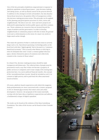 One of the key principles of platform cooperativism in response to
platform capitalism is shared governance - joint decision-making
and taking action, as well as shared control of the process thereof.
In addition to the attempt to involve all members, but also dissolve
hierarchical structures, the positive effect of transparency within
this decision-making processes arises. This principle can be applied
to the planning and participation processes in cities, towns and
neighborhoods. The idea is not new, more and more projects are
dedicated to planning that involves public spaces and their common
use. These commons are resources that are located beyond the
scope of markets and the government. In order to develop
neighborhoods or community projects with this in mind, the ground
work and co-determination in the sense of a smart city needs to
begin much earlier though.
23 | #SMARTCITIES
This raises the question of what it could and must mean to actively
shape such a city. Barcelona is pursuing a technology policy at the
local level with their "digital agenda" that is focused in a "commons-
based local economy". This is exactly what Mason is referring to
when he demands that cities "create a common global reference
space, declare themselves places of commons and collectively
commit to the creation of those values".
In a Smart City, decision-making processes should be made
transparent and democratic. The collected data of people must be
processed in such a way that it does not become a property of
public services or companies and it must comply with existing data
protection laws. As a socio-political financial transfer, the concept
of the 'unconditional basic income' should be included as well. It is
a means to fight poverty and to push back the often associated
social exclusion.
Of course, platform-based cooperatives with which this magazine
deals predominantly are more concerned with a counter-proposal
to the on-demand gig economy than smart cities and urban
development. However, the proposals of the study essentially
overlap with the basic ideas of platform cooperativism and address
a fundamental critique of digital capitalism.
The study can be found on the websites of the Rosa Luxemburg
Foundation. The video of the lecture can be found on their Youtube
channel.
 