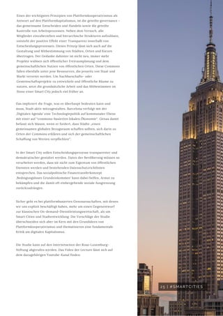 25 | #SMARTCITIES
Eines der wichtigsten Prinzipien von Plattformkooperativismus als
Antwort auf den Plattformkapitalismus, ist die geteilte governance -
das gemeinsame Entscheiden und Handeln sowie die geteilte
Kontrolle von Arbeitsprozessen. Neben dem Versuch, alle
Mitglieder einzubeziehen und hierarchische Strukturen aufzulösen,
entsteht der positive Effekt einer Transparenz innerhalb von
Entscheidungsprozessen. Dieses Prinzip lässt sich auch auf die
Gestaltung und Mitbestimmung von Städten, Orten und Kiezen
übertragen. Der Gedanke dahinter ist nicht neu, immer mehr
Projekte widmen sich öffentlicher Freiraumplanung und dem
gemeinschaftlichen Nutzen von öffentlichen Orten. Diese Commons
fallen ebenfalls unter jene Ressourcen, die jenseits von Staat und
Markt verortet werden. Um Nachbarschafts- oder
Gemeinschaftsprojekte zu entwickeln und öffentliche Räume zu
nutzen, setzt die grundsätzliche Arbeit und das Mitbestimmen im
Sinne einer Smart City jedoch viel früher an.
Das impliziert die Frage, was es überhaupt bedeuten kann und
muss, Stadt aktiv mitzugestalten. Barcelona verfolgt mit der
‚Digitalen Agenda‘ eine Technologiepolitik auf kommunaler Ebene
mit einer auf “commons-basierten lokalen Ökonomie“. Genau damit
befasst sich Mason, wenn er fordert, dass Städte „einen
gemeinsamen globalen Bezugsraum schaffen sollten, sich darin zu
Orten der Commons erklären und sich der gemeinschaftlichen
Schaffung von Werten verpflichten“.
In der Smart City sollen Entscheidungsprozesse transparenter und
demokratischer gestaltet werden. Daten der Bevölkerung müssen so
verarbeitet werden, dass sie nicht zum Eigentum von öffentlichen
Diensten werden und bestehenden Datenschutzrichtlinien
entsprechen. Das sozialpolitische Finanztransferkonzept
‚Bedingungsloses Grundeinkommen‘ kann dabei helfen, Armut zu
bekämpfen und die damit oft einhergehende soziale Ausgrenzung
zurückzudrängen.
Sicher geht es bei plattformbasierten Genossenschaften, mit denen
wir uns explizit beschäftigt haben, mehr um einen Gegenentwurf
zur klassischen On-demand-Dienstleistungswirtschaft, als um
Smart Cities und Stadtentwicklung. Die Vorschläge der Studie
überschneiden sich aber im Kern mit den Grundideen von
Plattformkooperativismus und thematisieren eine fundamentale
Kritik am digitalen Kapitalismus.
Die Studie kann auf den Internetseiten der Rosa-Luxemburg-
Stiftung abgerufen werden. Das Video der Lecture lässt sich auf
dem dazugehörigen Youtube-Kanal finden.
 