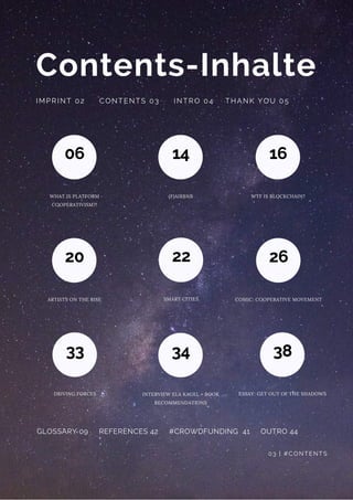 Contents-
06
WHAT IS PLATFORM
COOPERATIVISM?!
Inhalte
IMPRINT 02     CONTENTS 03     INTRO 04    THANK YOU 05
GLOSSARY 09     REFERENCES 42     #CROWDFUNDING  41     OUTRO 44
03 | #CONTENTS
14
(F)AIRBNB
16
WTF IS BLOCKCHAIN?
20
ARTISTS ON THE RISE
22
SMART CITIES
26
COMIC: COOPERATIVE MOVEMENT
33
DRIVING FORCES
34
INTERVIEW ELA KAGEL + BOOK
RECOMMENDATIONS
38
ESSAY: GET OUT OF THE SHADOWS
 