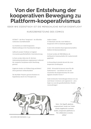 Andere Länder:
In Dänemark wird die erste Molkerei-
Kooperative 1875 in Kaslunde gegründet
In den USA entstehen Bauerngenossenschaften:
Molkerei & Käsemanufakturen
In Israel werden ab 1948 Kibbutze als
dorfbasierte Gemeinschaften für Landwirtschaft
gegründet
In Deutschland entsteht derweil die erste
kooperative Kreditoption
ENDE : Wirtschaft & Internet muss für alle
funktionieren – was können wir aus der
Geschichte des Kooperativismus für unser
digitales Zeitalter lernen ?
Dank technischer Entwicklungen können wir uns
noch besser vernetzen und organisieren – jetzt
liegt es an uns den gesellschaftlichen Wandel
voranzubringen!
Von der Entstehung der
kooperativen Bewegung zu
Plattform-kooperativismus
ODER WIE EGOISTISCH IST DIE MENSCHLICHE NATUR EIGENTLICH? 
KURZÜBERSETZUNG DES COMICS
EXTRACT : das Wort "kooperativ"  als offizielles
weltweites Geschäftsmodell
Les fruitières in Comté kooperative
Käseherstellung in den französischen Bergen
Aufbruch sozialer Probleme in England
verursachen gesellschaftliche Umstrukturierung
In Paris werden Mitte des 19. Jhd faire
Arbeitnehmerkonditionen implementiert während
der utopische Sozialismus mehr Beachtung
gewinnt
Englische Denker wie William King und Robert
Owen gewinnen Aufmerksamkeit
Die Rochdale-Pioniere grenzen Kommerz &
Kapitalismus durch vier Prinzipien ein
#COMICBYKENZA | 32
Notiz : Der Begriff „platform
cooperativism“ wurde von Trebor
Scholz eingebracht in seinem
Artikel „Cooperative platforms vs.
The collaborative economy
(2014).“
 