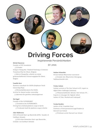 Nathan Schneider
Person behind #buytwitter movement
    //Gründer der #buytwitter Bewegung
Nathanschneider.info
Trebor Scholz
Scholar-activist at The New School in NY, expert in
digital labor challenges/solutions
     //Wissenschaftlicher Aktivist, New School, NY,
Experte in Lösungen für Digitale Arbeit
Author of ‘Uber-Worked and Underpaid’
Yochai Benkler
Author of the ‘Unselfish Gene’
Professor of Entrepreneurial Legal Studies at
Harvard Law School
     //Professor an der Harvard Law School
Driving Forces 
Michel Bauwens
Founder of P2P foundation
    //Gründer
living in Chiang Mai, Thailand finalizing a Commons
Transition Plan for Ghent, Belgium
   //lebt in Chiang Mai, arbeitet an einem          
gemeinschaftlichen Erneuerungsplan für Ghent,
Belgien
Camille Kerr
Business consultant for ESOPs (Employee Stock
Ownership Plan)
    //Wirtschaftsberaterin für ESOPs
Activist for shared worker ownership
   //Aktivistin für geteiltes Arbeitseigentum
Ela Kagel
Founder of the SUPERMARKT 
     //Gründerin des SUPERMARKTs
Driving force behind platform coops in Berlin 
      //Treibende Kraft für platform coops in Berlin
Juho Makkonen
CEO of Finnish Start-up Sharetribe (P2P),  founder of
OuiShare Helsinki
     //CEO eines finnischen Start-ups Sharetribe,
Gründer von OuiShare Helsinki
#INFLUENCER | 33
Inspirierende Persönlichkeiten
BY JANA
 