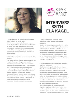 INTERVIEW
WITH
ELA KAGEL
1. KIOMA: When was the Supermarkt founded? What
kind of feedback did you get so far?
ELA: The Supermarkt exists for 7 years now. It was
founded by David Farine, Zsolt Szentirmai and me, but
we already had a close relation to the cultural and
creative scene of Berlin before the foundation. Many
people of the community helped us to create the
Supermarkt to be the place it is today, it was like an
organic process.
2. KIOMA: How can platform coops stand up to the “Big
Players”?
ELA: That’s a question which isn’t easy to answer in just
a couple of sentences. Though I think to build
attractive and well-working alternatives to existing
systems is the most important part. It is not enough to
form a traditional business into a coop and then
everyone is happy. You must think of platform coops in
a fundamentally new way and different than market-
oriented companies. The structures of shared
governance, collective decision-making processes and
the representation of all members are necessary. In the
long-term they can only stand up, if they are able to
connect convenient services with real social
innovations – from the inside and on the surface.
1. KIOMA: Seit wie vielen Jahren gibt es den
Supermarkt? Welche Resonanz habt ihr bisher
bekommen?
ELA: Den SUPERMARKT gibt es nun schon seit 7 Jahren.
Er wurde gemeinsam von David Farine, Zsolt Szentirmai
und mir gegründet. Wir haben auch schon vor der
Gründung des SUPERMARKT einen engen Bezug zur
Berliner Kultur-und Kreativszene gehabt. Von daher
war es ein fast organischer Prozess, dass viele Leute
aus der Community auch gleich von Anfang an zu uns
gekommen sind und mitgeholfen haben, den Ort zu dem
zu machen, was er heute ist.
2. KIOMA: Wie können sich Platfom Coops gegen die
„Big Player“ behaupten?
ELA: Das ist eine Frage, die sich schwer in ein paar
Sätzen beantworten lässt. Ich denke aber, dass es das
Wichtigste ist, attraktive und gut funktionierende
Alternativen zu den bestehenden Systemen zu bauen.
Dazu reicht es nicht, ein traditionelles Geschäftsmodell
einfach auf eine Coop umzustellen und dann sind alle
glücklich. Eine Plattform Coop muss man von Grund auf
neu und anders denken als ein marktorientiertes
Unternehmen. Dazu gehören vor allem auch Strukturen
der Mitbestimmung, der kollektiven
Entscheidungsfindung, der Repräsentation aller
Mitglieder. Langfristig wird sich eine Platform Coop
dann behaupten können, wenn sie es schafft, einen
attraktiven Service mit einer echten sozialen Innovation
zu verbinden - sowohl im Inneren als auch nach außen.
34 | #INTERVIEW
 