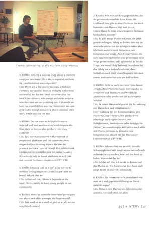 3. KIOMA: Is there a success story about a platform
coop you can share? Or is there a special platform
its transformation you supported?
ELA: There are a few platform coops, which are
currently successful: Stocksy probably is the most
successful, but for me, small initiatives like the
local Uber—drivers, who merge and strike out in a
new direction are very exciting too. It depends on
how you would define success. Sometimes success
gets visible trough initiatives which continue their
work, which stay on the ball.
4. KIOMA: Do you want to help platforms to
network and host seminars and workshops in the
first place or do you also produce your own
content?
ELA: Yes, our main concern is the network of
people and platforms and the communication
support of platform oop topics. We also do
produce our own content though like publications,
conferences or contributions for partner events.
We actively help to found platforms as well, like
our current freelance-cooperative CZY WRK.
5. KIOMA Johanna told us it isn’t easy for you to
mobilize young people or rather, to get them on
board. Why is that so?
ELA: Is that so? Hm, I think it depends on the
topic. We certainly do have young people in our
community.
6. KIOMA: How can someone interested participate
and share own ideas amongst the Supermarkt?
ELA: Just send us an e-mail or give us a call, we are
open to all comers!
3. KIOMA: Von welcher Erfolgsgeschichte, die
ihr persönlich miterlebt habt, könnt ihr
erzählen? Bzw. gibt es eine Platform, die euch
besonders am Herzen liegt und deren
Entwicklung ihr über einen längeren Zeitraum
beobachten konntet?
ELA: Es gibt einige Platform Coops, die jetzt
gerade anfangen, Erfolg zu haben: Stocksy ist
wahrscheinlich eine der erfolgreichsten, aber
ich finde auch kleinere Initiativen, wie
beispielsweise lokale Uber-Fahrer*innen, die
sich zusammenschließen und gemeinsam neue
Wege gehen wollen, sehr spannend. Es ist die
Frage, wie man Erfolg definiert. Manchmal ist
der Erfolg auch dadurch sichtbar, dass
Initiativen auch über einen längeren Zeitraum
immer weitermachen und am Ball bleiben.
4. KIOMA: Geht es euch in erster Linie darum
verschiedene Platform Coops miteinander zu
vernetzen und Seminare und Workshops
anzubieten oder produziert ihr auch eigene
Inhalte?
ELA: Ja, unser Hauptanliegen ist die Vernetzung
von Menschen und Initiativen und
Unterstützung bei der Kommunikation von
Platform Coop-Themen. Wir produzieren
allerdings auch eigene Inhalte, wie
Publikationen, Konferenzen oder Beiträge für
Partner-Veranstaltungen. Wir helfen auch aktiv
mit, Platform Coops zu gründen, wie
beispielsweise aktuell bei der Freelancer-
Genossenschaft CZY WRK.
5. KIOMA: Johanna hat uns erzählt, dass ihr
Schwierigkeiten habt junge Menschen auf euch
aufmerksam zu machen, bzw. mit ins Boot zu
holen. Warum ist das so?
ELA: Ist das so? Hm, ich denke es kommt auf
das Thema an. Wir haben aber durchaus auch
junge Leute in unserer Community.
6. KIOMA: Als Interessierte*r, inwiefern kann
man sich und gegebenenfalls eigene Ideen
miteinbringen?
ELA: Einfach eine Mail an uns schreiben oder
anrufen, wir sind offen für alles!
35 | #INTERVIEW
Thomas Dönnebrink, at the Platform Coop-Meetup
 