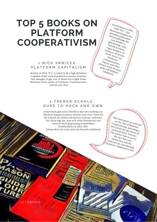 TOP 5 BOOKS ON
PLATFORM
COOPERATIVISM
D E F E C T S
1 . N I C K S R N I C E K ,
P L A T F O R M C A P I T A L I S M
Written in 2016, "P.C" is called to be a high definition
snapshot of the current political economic situation
that manages to get a lot of detail into a tight frame.
McKenzie Wark, author of Telethesia: Communication,
Culture and Class
This book gives an overview
on the rise of Platform
Cooperativism, spreading a
new vision for the future of
work and fairer Internet.
The author tries to prove
the fact that real
democracy and the
 Internet are not mutually
exclusive. Published in 2017.
Geschrieben in 2016,
stellt "P.C." eine
Momentaufnahme der
aktuellen politischen
Wirtschaftslage dar
und schafft es
gleichzeitig, viele
Details in einem
engen Rahmen zu
vereinen. McKenzie
Wark,  Autor von 
  Telethesia:
Communication,
Culture and Class 
[Dieses Buch ist noch
nicht auf Deutsch
erhältlich]
2 . T R E B O R S C H O L Z ,
O U R S T O H A C K A N D O W N
Dieses Buch gibt einen Überblick über den Aufstieg von
Plattform Kooperativismus, welcher eine neue Vision für
die Zukunft der Arbeit und faireres Internet verbreitet.
Der Autor legt dar, dass sich echte Demokratie und
  Internet nicht gegenseitig ausschließen.
Veröffentlicht im Jahre 2017.
[Dieses Buch ist noch nicht auf Deutsch erhältlich]
36 | #BOOKS
 