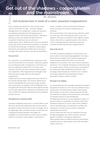 useless. A profile on the network platform Diaspora
misses its purpose if everyone communicates on
Facebook.
The reason for this is the immense data collection, which
in recent years has increasingly focused on just a few
suppliers. This data is at the heart of the digital economy
because they deliver a capitalist promise: they directly
create a monopoly position with all the associated
economic benefits that had been regulated before.
 
Data is the new oil
So is there a platform capitalism on the Internet in all
sectors and is it already developing globally? Let's take a
look at the taxi company Uber. Instead of operating a
classic business model with a fleet of vehicles and
employees on the market, Uber only connects customers
and drivers. The worldwide distribution of this offer leads
to customer loyalty, which was previously not possible in
the traditional locally established taxi business. This
emerging trend of loyalty has resulted in user numbers
becoming so high that real competition becomes
impossible. Investors call this 'scalable'.
Reacting is not shaping
It is foreseeable that this seemingly unchecked triumph of
the platforms will have an end. Too many difficulties have
already arisen with this business model, which among
other things, can only show enormous growth. Because
the authorities in politics and economy have so far found
no adequate answers to this development.
Thinking about the future of such regulations, today's co-
ops may choose to say goodbye to activism, rather than
looking for solutions to current, often social, problems
that are self-defeating. It is important to consider how
cooperative economic activity could be sustainably
transformed into society.
Activist coops have been seen to complicate this path
through being against one-sided economic interests,
against surveillance, and against exploitation.
These positions that can easily be put into stereotypical
categories such as: improving the world, left-alternative,
system-critical etc.
Get out of the shadows - cooperativism
and the mainstream
BY BENNO
Since capitalism has spread over the societies of the
western world 200 years ago ... little has changed
although there was enough time. Cooperative practices
accompanied capitalism from the beginning; be it
organize market-oriented systems locally, or offering an
alternative where the market has failed. However,
cooperative models have not yet achieved a
transformative effect. Maybe because they were absorbed
early as part of the system within capitalism. As initiatives
for special interest groups. As defensive means against
deprivation and exploitation. Maybe also as innovative
strategies. But always systemic, and always subordinate.
The next level
For a long time, it was thinkable that cooperation could
succeed as the basis of our economic cooperation against
the prevailing principle of competition. Social factors in
favor of cooperatives showed this. Too many crises
seemed to seal the end of the stubborn belief in market
and competition. What happened to this thought today?
Does the time no longer play into the hands of
cooperatives?
Cooperatives have become significantly more relevant in
the nineties and thereafter. The Internet allowed local
actors to build global structures and actually compete
with corporations; an example of this is Wikipedia. Even
tech giants like Microsoft could not stand against the idea
of a free and cooperatively-organized encyclopedia on the
web. In 2009, the company discontinued its encyclopedia
product Encarta.
The platform as a business model
Looking at Wikipedia and Encarta, a network effect can be
observed. Market and competition theories have always
promoted economic diversity, but this is no longer true in
the digital age. Once a network reaches critical mass, the
competition becomes pointless. Put simply, the
availability of a lexicon makes any other lexicon obsolete.
If there is an internet search engine, a second one is
Get involved now! A vision of a vision: proactive cooperativism
#ESSAY| 38
Essay
 
