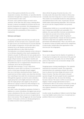 Above all else the group of tourists has only a  few
everyday needs, this means that retailers in these areas
eventually close their shops due to a lack of customers.
This results in an incalculable burden for urban planners
and administrations of the cities, in particular, because
Airbnb makes urban planning impossible. This is because
the service and the company behind it are privately
owned.
Thinking about Airbnb as a co-op would make the model
more transparent, predictable and sustainable. If, in
addition, the cause and effect of private accommodation
were taken into account in its entirety, then the
cooperative would no longer consist of a group of
opponents of gentrification. Instead, all citizens would be
involved to shape their city together with the local
government and administration. Then a city with its own
co-operative version of Airbnb could win the competition,
at least locally. Fairbnb offers first approaches in this
direction (see the infographic).
Proactive co-ops
For co-ops to emerge from the shadows of capitalism, it
is important to recognize the connections of the past and
be in charge of their own paths. Get out of the thought
pattern of the reaction into an innovative design on the
basis of cooperation.
Designing means creating something new. The capitalist
motivation for innovation is profit. The cooperative
motivation has to be community oriented. We cannot
know in advance how these things will connect in the
future of society. That they will connect is beyond
question though. The more people become acquainted
with the cooperative idea, the more this thinking
becomes relevant. The easier it will be to overcome old
dogmas. It takes courage and intuition to have a
transformative effect on the society of the future. With all
the skepticism, dissenting opinions and doubts, people
who organize themselves in cooperatives should not
settle for less.
In other words, the problem in Tolkien's Lord of the Rings
is not that Middle-earth is full of orcs. It would only be a
problem if there were no Gandalfs.
None of these patterns identify the core of the
cooperative economy. Nevertheless, co-ops often identify
themselves through these categories, even if these are not
a central element in their work.
Of course, such a political charge can lead to more
attention. At the same time this creates a limiting effect
because it reduces accessibility for all those who do not
perceive themselves as activists. The relinquishment of
political wording can be supportive, if instead of short-
term activism the sustainability of these models is
emphasized.
Relevance and impact
Co-ops have a problem with what they are made of: the
community. On the one hand, every cooperative stands
for open access, not at least because its success depends
on the number of supporters. On the other hand, many
initiatives live in the shadows and barely make a
noticeable difference in their field of activity.
The dedication to an initiative depends on how relevant it
is; its relevance depends on how much commitment the
initiative can pool. Or differently: the more people join in,
the greater the benefit; the greater the benefit, the more
people will get involved. At first glance, benefits and
dedication are required. It can be observed, however, that
the problem lies not in a supposed lack of benefit for the
community, but in the low participation.
Especially when starting a  co-op, it often faces
difficulties to assure that it is relevant. It is necessary to
reach a critical mass of people who get engaged.
One way is the before mentioned activism. People are
easily lured out of their comfort zone when they feel they
have something to lose under the circumstances provided.
Although this argument can also be used to identify a
target group that can be highly motivated. At the same
time the target group is also capped, as the persons
affected are a group to which one either belongs or not.
Growing beyond the target group requires activating
more people.
Let's take a look at the platform capitalism of Airbnb. In
addition to a variety of problems, the digital room service
causes a desolation of the city centers of popular travel
destinations because entire streets are occupied only by
short-term tourists. This will aggravate the tense housing
market. At this point, activists are already joining forces
to combat excessive rents or gentrification.
#ESSAY| 39
 