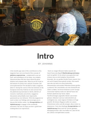  Noch vor einigen Monaten haben manche der
Autor*innen den Begriff Plattformkooperativismus
noch nie gehört. Es ist schwer auszusprechen und
erinnert uns an viele komplexe theoretische
Konzepte, die von großen Denker*innen unserer Zeit
wie auch Utopist*innen geteilt werden. Was macht
man also um solch ein neues kulturelles,
ökonomisches und soziales Phänomen besser greifen
zu können? Wir entschieden uns eine Zeitschrift mit
Leben zu füllen. Im letzten Semester an der Europa-
Universität Viadrina trafen wir Aktivist*innen der
Berliner platformcoop-Szene, haben
Nachforschungen angestellt, Bücher und Artikel
gelesen, diskutiert und was wahrscheinlich am
wichtigsten war, unser eigenes Verhalten in Frage
gestellt. Mit diesem Magazin wollen wir unsere
Erkenntnisse teilen und alle anregen, diese weiter zu
diskutieren. Unter den Hashtags #coopsviadrina und
#platformcoop könnt auch ihr Teil der globalen
Bewegung werden. Aber nun hoffen wir, dass ihr bei
der Lektüre viel Spaß haben werdet. 
Intro
BY JOHANNA
A few months ago some of the contributors to this
magazine have not even heard of the concept of
platform cooperativism - complicated to say out
loud  and reminding us of too many, too complex
theoretical ideas that have been shared by great
thinkers and utopians alike. What do you do to get to
the bottom of a pretty new cultural, economic and
social phenomenon? We decided to make a magazine
about it. During the course of the last semester at the
European University Viadrina we met activist from
the platformcoop movement in Berlin, did lot’s of
research, read books and articles, engaged in
discussions and probably most importantly
questioned our own behavior. With this magazine we
want to share our findings and encourage you to
discuss this further online. Use #coopsviadrina and
#platformcoop to engage in this worldwide
movement. But now we hope you have a good time
reading about our experiences.
#INTRO | 04
 