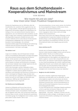#ESSAY| 40
Internetsuchmaschine, ist eine zweite nutzlos. Ein Profil bei
der Netzwerkplattform Diaspora verfehlt seinen Zweck,
wenn jede*r bei Facebook kommuniziert.
Grund dafür sind die immensen Datensammlungen, die sich
in den vergangenen Jahren immer mehr auf wenige
Anbieter*innen konzentrieren.
Diese Daten sind ein Kern der digitalen Ökonomie, weil sie
ein kapitalistisches Versprechen einlösen: Sie führen auf
direktem Wege zu einer Monopolstellung und allen den
damit verbundenen wirtschaftlichen Vorteilen, die in der
Wirtschaftswelt bisher einer Regulierung unterworfen
waren.
Daten sind das neue Öl
Entsteht also ein Plattformkapitalismus, der über das
Internet in allen Branchen möglich scheint und sich bereits
global entfaltet? Werfen wir ein Blick auf das
Taxiunternehmen Uber. Statt einem klassischen
Geschäftsmodell mit Fahrzeugflotte und Angestellten am
Markt zu agieren, vernetzt Uber einzig Kund*innen und
Fahrer*innen. Die weltweite Verbreitung des Angebots führt
zu einer Kund*innenbindung, die in dieser traditionell lokal
aufgestellten Branche zuvor schlicht nicht möglich war. Und
auch hier gilt: An einem bestimmten Punkt werden die
Nutzer*innenzahlen so hoch sein, dass Konkurrenz
unmöglich wird. Investor*innen nennen das ‘skalierbar’.
Reagieren ist nicht Gestalten
Dass dieser scheinbar ungebremste Siegeszug der
Plattformen ein Ende haben wird, ist abzusehen. Zu viele
Schwierigkeiten ergeben sich schon heute mit diesem
Geschäftsmodell, das unter anderem deshalb so enormes
Wachstum vorweisen kann, weil die Kontrollinstanzen in
Politik und Wirtschaft bislang keine Antworten auf diese
Entwicklung gefunden haben.
Vor dem Hintergrund einer zukünftigen Regulierung könnte
es für Ko-ops heute ein besserer Weg sein, sich vom
Aktivismus zu verabschieden, statt Lösungen für
gegenwärtige – oft soziale - Probleme zu suchen, die sich
mittelfristig von selbst erledigen. Zu überlegen ist, wie sich
kooperatives Wirtschaften nachhaltig in der Gesellschaft
verbreiten könnte.
Raus aus dem Schattendasein -
Kooperativismus und Mainstream
VON BENNO
Seitdem der Kapitalismus sich vor 200 Jahren über die
Gesellschaften der westlichen Welt ausgebreitet hat, hat
sich… wenig verändert. Obwohl eigentlich genug Zeit war.
Kooperatives Wirtschaften begleitet den Kapitalismus von
Anfang an. Sei es um marktorientierte Systeme lokal zu
organisieren, sei es um Alternativen dort anzubieten, wo der
Markt versagt. Einen wirksamen transformatorischen Effekt
allerdings haben kooperative Modelle bis heute nicht
erreicht. Vielleicht weil sie schon früh als Teil des Systems
im Kapitalismus aufgegangen sind. Als Initiativen für
besondere Interessengruppen. Als wehrhafte
Zusammenschlüsse gegen Benachteiligung und Ausbeutung.
Vielleicht auch als innovative Keimzellen. Aber immer
systemimmanent. Und immer nachrangig.
Das nächste Level
Lange war es denkbar, dass sich Kooperation als Basis
unseres wirtschaftlichen Miteinanders auf lange Sicht gegen
das vorherrschende Wettbewerbsprinzip durchsetzen
könnte. Zu klar sprachen soziale Fakten für die
Kooperativen. Zu viele Krisen schienen das Ende an den
sturen Glauben von Markt und Wettbewerb zu besiegeln.
Hat sich dieser Gedanke heute erledigt? Spielt die Zeit den
Kooperativen nicht mehr in die Hände?
Noch in den Neunzigern und den Nullerjahren haben
Kooperativen deutlich an Relevanz gewonnen. Das Internet
ermöglichte es lokalen Akteuren globale Strukturen
aufzubauen und tatsächlich mit Konzernen in Konkurrenz zu
treten. Ein Beispiel ist Wikipedia. Gegen die Idee einer
freien und kooperativ-organisierten Enzyklopädie im Netz
konnte sich auch ein Tech-Gigant wie Microsoft nicht
durchsetzen. 2009 hat das Unternehmen sein
Lexikonprodukt Encarta eingestellt.
Die Plattform als Geschäftsmodell
Anhand von Wikipedia und Encarta lässt sich ein
Netzwerkeffekt beobachten. Förderten Markt und
Wettbewerb bisher immer wirtschaftliche Vielfalt, so gilt
dies im Digitalen nicht mehr. Hat ein Netzwerk einmal eine
kritische Masse erreicht, wird der Wettbewerb aussichtslos.
Vereinfacht gesagt: Die Verfügbarkeit eines Lexikons, macht
jedes andere Lexikon obsolet. Gibt es eine
Wer macht mit und wie viele?
Eine Vision einer Vision: Proaktiver Kooperativismus.
 