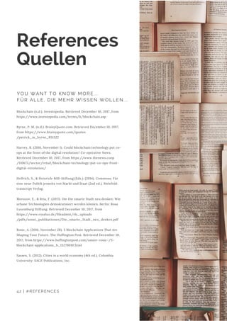 Blockchain (n.d.). Investopedia. Retrieved December 10, 2017, from
https://www.investopedia.com/terms/b/blockchain.asp
Byrne, P. M. (n.d.). BrainyQuote.com. Retrieved December 10, 2017,
from https://www.brainyquote.com/quotes
/patrick_m_byrne_851322
Harvey, R. (2016, November 1). Could blockchain technology put co-
ops at the front of the digital revolution? Co-operative News.
Retrieved December 10, 2017, from https://www.thenews.coop
/110675/sector/retail/blockchain-technology-put-co-ops-front-
digital-revolution/
Helfrich, S., & Heinrich-Böll-Stiftung (Eds.). (2014). Commons: Für
eine neue Politik jenseits von Markt und Staat (2nd ed.). Bielefeld:
transcript Verlag.
Morozov, E., & Bria, F. (2017). Die Die smarte Stadt neu denken: Wie
urbane Technologien demokratisiert werden können. Berlin: Rosa
Luxemburg Stiftung. Retrieved December 10, 2017, from
https://www.rosalux.de/fileadmin/rls_uploads
/pdfs/sonst_publikationen/Die_smarte_Stadt_neu_denken.pdf
Rosic, A. (2016, November 28). 5 Blockchain Applications That Are
Shaping Your Future. The Huffington Post. Retrieved December 10,
2017, from https://www.huffingtonpost.com/ameer-rosic-/5-
blockchain-applications_b_13279010.html
Sassen, S. (2012). Cities in a world economy (4th ed.). Columbia
University: SAGE Publications, Inc.
References
Quellen
YOU WANT TO KNOW MORE...
FÜR ALLE, DIE MEHR WISSEN WOLLEN...
42 | #REFERENCES
 