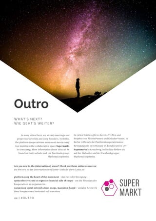  In many cities there are already meetings and
projects of activists and coop founders. In Berlin,
the platform cooperativism movement meets every
two months in the collaborative space Supermarkt
in Kreuzberg. More information about this can be
found on their website and the Facebook group:
PlatformCoopBerlin.
Outro
WHAT'S NEXT?
WIE GEHT'S WEITER?
In vielen Städten gibt es bereits Treffen und
Projekte von Aktivist*innen und Gründer*innen. In
Berlin trifft sich die Plattformkooperativismus-
Bewegung alle zwei Monate im kollaborativen Ort
Supermarkt in Kreuzberg. Infos dazu findest du
auf der Webseite und der Facebookgruppe:
PlatformCoopBerlin. 
44 | #OUTRO
Are you new to the (international) scene? Check out these online resources:
Du bist neu in der (internationalen) Szene? Sieh dir diese Links an:
platform.coop the heart of the movement - das Herz der Bewegung
opencollective.com to organize financial side of coops - um die Finanzen der
Kooperativen zu organisieren
social.coop social network about coops, mastodon-based - soziales Netzwerk
über Kooperativen basierend auf Mastodon
 