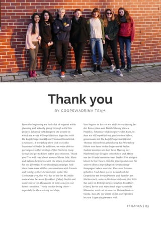 Von Beginn an hatten wir viel Unterstützung bei
der Konzeption und Durchführung dieses
Projekts. Johanna Voll konzipierte den Kurs, in
dem wir #CoopsViadrina geschrieben haben,
gemeinsam mit Ela Kagel (Supermarkt) und
Thomas Dönnebrink (Ouishare). Ein Workshop
führte uns dann in den Supermarkt Berlin.
Zudem konnten wir dort beim Meetup der
PlatformCoop-Gruppe teilnehmen und Aktive
aus der Praxis kennenlernen. Danke! Von einigen
könnt ihr hier lesen. Bei der Videoproduktion für
unsere (deutschsprachige) Crowdfunding-
Kampagne haben uns Jule, Klara und Salomo 
geholfen. Und dann waren da noch all die
Gespräche mit Freund*innen und Familie: am
Küchentisch, unterm Weihnachtsbaum, der WG-
Bar oder im RE1 irgendwo zwischen Frankfurt
(Oder), Berlin und manchmal sogar tausende
Kilometer entfernt in unseren Heimatländern.
Danke, dass ihr vor allem in den aufregenden
letzten Tagen da gewesen seid.
Thank you
BY COOPSVIADRINA TEAM
From the beginning we had a lot of support while
planning and actually going through with this
project. Johanna Voll designed the course in
which we wrote #CoopsViadrina, together with
Ela Kagel (Supermarkt) and Thomas Dönnebrink
(Ouishare). A workshop then took us to the
Supermarkt Berlin. In addition, we were able to
participate in the Meetup of the Platform Coop
Group and get to know active practitioners. Thank
you! You will read about some of them. Jule, Klara
and Salomo helped us with the video production
for our (German) Crowdfunding campaign. And
then there were all the conversations with friends
and family: at the kitchen table, under the
Christmas tree, the WG-Bar or on the RE1 train
somewhere between Frankfurt (Oder), Berlin and
sometimes even thousands of miles away in our
home countries. Thank you for being there -
especially in the exciting last days.
#THANKS | 05
 