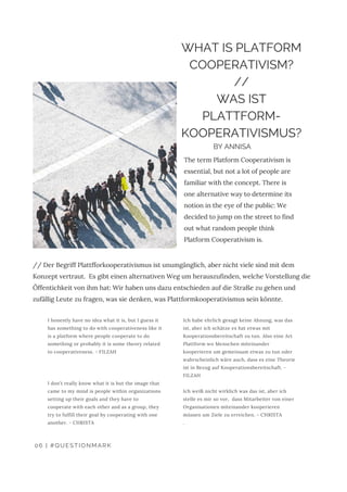 I honestly have no idea what it is, but I guess it
has something to do with cooperativeness like it
is a platform where people cooperate to do
something or probably it is some theory related
to cooperativeness. - FILZAH
I don’t really know what it is but the image that
came to my mind is people within organizations
setting up their goals and they have to
cooperate with each other and as a group, they
try to fulfill their goal by cooperating with one
another. - CHRISTA
Ich habe ehrlich gesagt keine Ahnung, was das
ist, aber ich schätze es hat etwas mit
Kooperationsbereitschaft zu tun. Also eine Art
Plattform wo Menschen miteinander
kooperieren um gemeinsam etwas zu tun oder
wahrscheinlich wäre auch, dass es eine Theorie
ist in Bezug auf Kooperationsbereitschaft. -
FILZAH
Ich weiß nicht wirklich was das ist, aber ich
stelle es mir so vor,  dass Mitarbeiter von einer
Organisationen miteinander kooperieren
müssen um Ziele zu erreichen. - CHRISTA
.
06 | #QUESTIONMARK
WHAT IS PLATFORM
COOPERATIVISM?
//
WAS IST
PLATTFORM-
KOOPERATIVISMUS?
BY ANNISA
The term Platform Cooperativism is
essential, but not a lot of people are
familiar with the concept. There is
one alternative way to determine its
notion in the eye of the public: We
decided to jump on the street to find
out what random people think
Platform Cooperativism is.
// Der Begriff Plattfforkooperativismus ist unumgänglich, aber nicht viele sind mit dem
Konzept vertraut.  Es gibt einen alternativen Weg um herauszufinden, welche Vorstellung die
Öffentichkeit von ihm hat: Wir haben uns dazu entschieden auf die Straße zu gehen und
zufällig Leute zu fragen, was sie denken, was Plattformkooperativismus sein könnte.
 