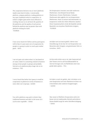 #QUESTIONMARK | 07
The cooperation between two or more platforms
maybe some kind of online / social media
platform, company platform, trading platform or
any type of platform which is cooperative, to
achieve a higher goal and be more efficient in
working, because as we all know the quantity of
the platforms and the quality of each person
behind the platform may be greater than each
platform working for itself.
-FLORIAN
I have never heard of it before and my quick guess
will be that it is just some sort of cooperation by
people or a group in order to reach quite similar
goals. - BAYU
I am not quite sure about what it is, but based on
its name I think it is something related to business
among certain people or groups and probably
Internet as its platforms play a huge role on its
existence.- TILL
I never heard that before but I guess it would be
cooperation in platform in terms of business or
some other sort of groups.- ALEXIS
You call it platform coop and it is better than
traditional business and safer in the sense of it
can be more equitable. - SAHAJ
Die Kooperation zwischen zwei oder mehreren
Plattformen. Zum Beispiel Social Media-
Plattformen, Firmen-Plattformen, Verkaufs-
Plattformen oder jegliche Art von kooperativen
Plattformen. Diese zu nutzen und miteinander zu
kooperieren würde die Arbeit effizienter machen.
Diese Zusammenarbeit würde die Qualität und die
Quantität von einzelnen Plattformen steigern.
-FLORIAN
Ich habe noch nie davon gehört. Meine erste
Einschätzung: Es ist eine Art von Kooperation von
Menschen oder Gruppen, um gemeinsame Ziele zu
erreichen.- BAYU
Ich bin nicht sicher was es ist, aber basierend auf
dem Namen wird es auf Geschäftsmodelle im
Internet bezogen sein, da Plattformen dort eine
große Rolle spielen. - TILL
Ich habe es noch nie gehört, aber ich denke es ist
eine Kooperation auf einer Plattform im Sinne von
Unternehmen oder anderen Gruppierungen.
- ALEXIS
Man nennt es Plattform-Kooperation und es ist
besser als ein traditioneller Betrieb und sicherer.
Dieses Modell sorgt für mehr Gleichberechtigung.
- SAHAJ
.
 