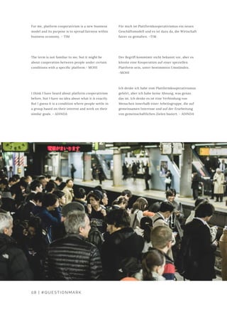 Für mich ist Plattformkooperativismus ein neues
Geschäftsmodell und es ist dazu da, die Wirtschaft
fairer zu gestalten. -TIM
Der Begriff kommtmir nicht bekannt vor, aber es
könnte eine Kooperation auf einer speziellen
Plattform sein, unter bestimmten Umständen.
-MOHI
Ich denke ich habe vom Plattformkooperativismus
gehört, aber ich habe keine Ahnung, was genau
das ist. Ich denke es ist eine Verbindung von
Menschen innerhalb einer Arbeitsgruppe, die auf
gemeinsamen Interesse und auf der Erarbeitung
von gemeinschaftlichen Zielen basiert. - ADINDA
For me, platform cooperativism is a new business
model and its purpose is to spread fairness within
business economy. - TIM
The term is not familiar to me, but it might be
about cooperation between people under certain
conditions with a specific platform.- MOHI
I think I have heard about platform cooperativism
before, but I have no idea about what it is exactly.
But I guess it is a condition where people settle in
a group based on their interest and work on their
similar goals. - ADINDA
08 | #QUESTIONMARK
 
