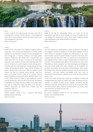 Brazil
Cataki is an app for self-employed people who collect about 90% of
everything that is currently recycled in Brazil. It is often compared to
Tinder due to its functionalities. This has had a great impact on the
waste management in the country.
https://cataki.org/en
Canada 
Despite all the controversies and regularities regarding platform
coops there is also Stocksy with headquarters in Victoria, British
Columbia. It is the online home of royalty-free stock photography and
video footage that is “beautiful, distinctive, and highly usable”
(“Platform Cooperatives Like Stocksy Have A Purpose Uber And
Airbnb Never Will,” n.d.). Stocksy is a business for its stakeholders
along with owners, founders, and their senior leadership team. Their
motto is “We believe in creative integrity, fair profit sharing, and co-
ownership, with every voice being heard.” Having coop approach they
embody “the principles of equality, respect, and fair distribution of
profits”. Therefore their artists receive “50% of a Standard License
Purchase and 75% of an Extended License Purchase – and every
single co-op member receives a share of the company” (“Stocksy
United | A platform co-op created by artists, united by respect.,” n.d.).
In 2015, Stocksy earned $7.9 million in sales—doubling its revenues
from the previous year. They were able to pay out their first dividend
of $200,000 to its members. This was in addition to the money artists
were paid for selling their images and videos in the first place.
(“Platform Cooperatives Like Stocksy Have A Purpose Uber And
Airbnb Never Will,” n.d.).
https://www.stocksy.com/
Another Canadian example is Eva, a cooperative ride-sharing
application based on blockchain.
https://eva.coop/
Brasilien
Cataki ist eine App für selbstständige Männer und Frauen, bei der die
Mitwirkenden etwa 90% von allem sammeln, was derzeit in Brasilien recycelt
wird. Aufgrund der Funktionsweise wird es oft mit Tinder verglichen. Dies hat
große Auswirkungen auf die Abfallwirtschaft im Land gehabt.
https://cataki.org/en 
Kanada
Trotz aller Kontroversen und Regularien in Bezug auf Plattform-Coops gibt es
das erfolgreiche Stocksy mit Hauptsitz in Victoria, British Columbia. Es ist die
Online-Heimat von lizenzfreier Fotografie und Videomaterial, es ist "schön,
unverwechselbar und sehr brauchbar” ("Platform Cooperatives Like Stocksy Have
A Purpose Uber And Airbnb Never Will", n.d.). Stocksy ist ein Unternehmen für
seine Eigentümer*innen, welche in enger Zusammenarbeit mit Gründer*innen
und ihrem Senior Leadership-Team agieren und entscheiden. Ihr Motto lautet:
"Wir glauben an kreative Integrität, faire Gewinnbeteiligung und Miteigentum,
wobei jede Stimme gehört wird." Damit verkörpern sie "die Grundsätze der
Gleichheit, des Respekts und der gerechten Gewinnverteilung". Daher erhalten
ihre Künstler*innen „50% eines Standard-Lizenzkaufs und 75% eines erweiterten
Lizenzkaufs – und jedes einzelne Coop-Mitglied erhält einen Anteil am
Unternehmen (“Stocksy United | A platform co-op created by artists, united by
respect.,” n.d.).“
Im Jahr 2015 erzielte Stocksy einen Umsatz von 7,9 Millionen US-Dollar und
verdoppelte damit den Umsatz im Vergleich zum Vorjahr. Sie konnten ihre erste
Dividende von 200.000 US-Dollar an ihre Mitglieder ausschütten und dies
zusätzlich zu dem Geld, das Künstler*innen bereits für den Verkauf ihrer Bilder
und Videos erhalten haben. ("Plattform-Genossenschaften wie Stocksy haben
einen Zweck Uber und Airbnb nie wird," n.d.).
https://www.stocksy.com/ 
Ein weiteres kanadisches Beispiel ist Eva, eine kooperative Ride-Sharing-
Plattform, die auf Blockchain basiert.
https://eva.coop/
#OVERVIEW| 11
 