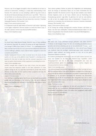 USA
We found many coops beyond Europe. However, many of their problems
are universal. Especially the process of setting up the legal framework -
even though it differs from country to country - is a challenging process.
Many activists express that the more governments understood about their
current challenges platform coops could be better equipped to strive the
ecosystem around them. 
Another fundamental feature is that everybody has to be aware of what
quality is. In the case of the platform coop “UpandGo”, a cleaning service,
based in NY, they have to make sure that the customer experience is the
same no matter which member of the cooperative is providing the service. 
https://www.upandgo.coop/
Another example that is based in New York is Savvy, the first patient-
owned coop that empowers people to use their experience to create
positive change for all. It is especially interesting for people with chronic
diseases as they often are the experts of their symptoms and how this
affects them in their daily life.   
https://www.savvy.coop 
Core Staffing is a staffing agency that focuses on previously incarcerated
people who are returning to the workforce with the use of different
educational programs and methods to help their members achieve career
goals. 
https://www.corestaffing.us/
USA
Wir haben viele Coops außerhalb Europas gefunden, viele haben ähnliche
Probleme wie die hiesigen Coops. Vor allem die Schaffung des Rechtsrahmens
gestaltet sich oft als schwierig und ist ein herausfordernder Prozess - auch
wenn dies von Land zu Land unterschiedlich ist. Viele Aktivist*innen bringen
zum Ausdruck, dass die jeweiligen Landesregierungen mehr Interesse und
Initiative zeigen müssten, um besser gerüstet zu sein, um so ein gutes
Ökosystem aufbauen zu können.
Ein weiteres grundlegendes Merkmal ist, dass sich jeder dessen bewusst sein
muss, was Qualität ist. Im Falle vom Platform-Coop "UpandGo", einem
Reinigungsservice mit Sitz in NY, muss sichergestellt sein, dass das
Kund*innenerlebnis gleich ist, unabhängig davon, welches Mitglied der
Genossenschaft den Service erbietet. 
https://www.upandgo.coop/ 
 Ein weiteres Beispiel, welches den Ursprung ebenso in New York hat, ist Savvy,
das erste patienteneigene Coop, das es Menschen ermöglicht ihre Erfahrung zu
nutzen und sie mit anderen auszutauschen, um positive Veränderungen für alle
zu schaffen. Es ist besonders interessant für Menschen mit chronischen
Krankheiten, da sie oft die Expert*innen ihrer Symptome sind und so selbst
bestmöglich beschreiben können, wie sich dies auf das eigene, alltägliche Leben
auswirkt und was helfen kann.
https://www.savvy.coop/ 
  Coretaffing ist eine Personalagentur, die sich auf zuvor inhaftierte Personen
konzentriert, die mit verschiedenen Bildungsprogrammen und Methoden ins
Erwerbsleben zurückkehren sollen. Sie wollen ihren Mitgliedern dabei helfen
ihre Karriereziele zu verwirklichen.
https://www.corestaffing.us/
However, one of our biggest strengths is that we multitask so we have an
awful lot of interaction, resulting in a really deep understanding of the
business. We could start our day unloading a pallet of veg, then work on
the till and do financial planning in the afternoon,” says Kellie.  “There is no
‘us’ and ‘them’, so we all work as hard as we can to make it work.” (“Lessons
for co-operatives on ensuring a fair and democratic structure | Guardian
Sustainable Business | The Guardian,” n.d.). 
https://www.unicorn-grocery.coop/ 
It is important to get the right balance of structure and culture. Operating
in the highly competitive telecoms market we found the Phone Coop. A
UK-wide customer-owned coop that has 10,000 members.
https://www.thephone.coop/
"Eine unserer größten Stärken ist jedoch die Möglichkeit des Multitaskings,
durch die Menge an Interaktion haben wir ein tiefes Verständnis für das
tägliche Geschäft. Wir könnten unseren Tag mit dem Entladen einer Palette
Gemüse beginnen, dann an der Kasse arbeiten und am Nachmittag eine
Finanzplanung machen", sagt Kellie. "Es gibt kein 'wir' und 'sie', also arbeiten
wir alle so hart wie möglich daran, dass es funktioniert." ("Lessons for co-
operatives on ensuring a fair and democratic structure | Guardian Sustainable
Business | The Guardian,” n.d.). 
https://www.unicorn-grocery.coop/  
Es ist wichtig das richtige Gleichgewicht zwischen Struktur und Kultur zu
finden. Auf dem hart umkämpften Telekommunikationsmarkt haben wir das
Phone-Coop gefunden. Eine britische Kunden-Coop mit 10.000 Mitgliedern.
https://www.thephone.coop/
#OVERVIEW| 13
 