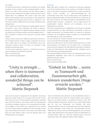 14 | #OVERVIEW
More and more people are disappointed in the capitalistic system many
people live in today. However, we are trying to find a way out to find a
better system. We can see from the platform coops which are mentioned
above that there already are some projects which are functioning quite
well. People are willing to cooperate, even on international levels despite
all the struggle. As Trebor Scholz says: “Cooperatives are not a panacea
for all the wrongs of platform capitalism but they could help to weave
some ethical threads into the fabric of 21st century work” (Scholz, 2016).
Read more about platform coops in Asia and especially Japan in the
following articles in this magazine.
“Unity is strength …
when there is teamwork
and collaboration,
wonderful things can be
achieved”.
 Mattie Stepanek
"Einheit ist Stärke ... wenn
es Teamwork und
Zusammenarbeit gibt,
können wunderbare Dinge
erreicht werden."
Mattie Stepanek
Immer mehr Menschen sind enttäuscht von dem kapitalistischen System, in
dem viele Menschen heute leben. Wir versuchen jedoch, einen Ausweg zu
finden, um ein besseres System zu erschaffen. Wir können an den oben
erwähnten Plattform-Kooperativen erkennen, dass es bereits einige Projekte
gibt, die recht gut funktionieren. Die Menschen sind bereit,
zusammenzuarbeiten, auch auf internationaler Ebene trotz aller Problemen,
die damit einhergehen. Trebor Scholz sagt: "Genossenschaften sind kein
Allheilmittel für all das Unrecht des Plattformkapitalismus, aber sie könnten
helfen, einige ethische Fäden in das Gefüge der Arbeit des 21.Jahrhunderts zu
verweben" (Scholz, 2016). Lest  mehr über Plattform-Coops in Asien und
insbesondere Japan in den folgenden Artikeln in diesem Magazin.
New Zealand 
The last but not least there is Enspiral that was founded in New Zealand
by people who were inspired to create something together. In 2011 it
started to be called a social enterprise and they started Loomio, a
collective decision-making tool. The support continued to grow and the
Enspiral Space was established. They started to gain some major
projects and partnerships. This way they became the voice and brand in
New Zealand’s social enterprise sector (“Ventures - enspiral-dev,” n.d.).
They help to facilitate collaboration between people and different types
of organizations.
“Since inception we’ve been testing ways of working together with trust
and respect to share money, information and control as openly as
possible. As a community we’ve supported hundreds of people to launch
and build all sorts of initiatives, projects and world-changing ventures.”
We’re committed to continue to learn and grow our positive impact
together”
Loomio is such an open source collaborative governance tool that is a
part of Enspiral network. It helps to support cooperatives all over the
world. Loomio aims for the adaptive and self-reflexive tools of the
community’s collective wisdom. Its owners are committed to high
standards of sharing information. 
“A worker-owned cooperative structure is a powerful way to live our
values of collaboration and collective ownership”. 
https://www.loomio.org/
https://enspiral.com/pages/about
Neuseeland
Nicht zuletzt gibt es Enspiral, das in Neuseeland von Menschen gegründet
wurde, die die Inspiration hatten, etwas zusammen zu erschaffen. Im Jahr 2011
wurde es als soziales Unternehmen bezeichnet und so wurde eine Plattform
namens Loomio erschaffen, ein Online-Entscheidungs-Tool. Die
Unterstützung wuchs weiter und der Enspiral Space wurde gegründet. Sie
begannen einige große Projekte und Partnerschaften für sich zu gewinnen. Auf
diese Weise wurden sie zur Stimme und Marke im neuseeländischen Social-
Enterprise-Sektor ("Ventures - enspiral-dev", n.d.). Sie tragen dazu bei, die
Zusammenarbeit zwischen Menschen und verschiedenen Arten von
Organisationen zu erleichtern.
"Seit unserer Gründung testen wir Möglichkeiten, mit Vertrauen und Respekt
zusammenzuarbeiten, um Geld, Informationen und Kontrolle so offen wie
möglich auszutauschen. Als Community haben wir Hunderte von Menschen
unterstützt, um alle möglichen Initiativen, Projekte und weltverändernden
Unternehmungen zu starten und aufzubauen."
„Wir sind entschlossen, weiterhin zusammen zu lernen und uns zu steigern,
um so von den positiven Auswirkungen zu profitieren.“
Loomio ist ein Open-Source-Tool, das Teil des Enspiral-Netzwerks ist. Es hilft,
Genossenschaften und Initiativen auf der ganzen Welt zu unterstützen.
Loomio zielt auf die adaptiven und selbstreflexiven Werkzeuge der kollektiven
Weisheit der Gemeinschaft ab. Seine Eigentümer*innen verpflichten sich zu
hohen Standards des Informationsaustauschs.
"Eine genossenschaftliche Struktur im Besitz von Arbeitnehmer*innen ist eine
leistungsstarke Möglichkeit, unsere Werte der Zusammenarbeit und des
kollektiven Eigentums zu leben." 
https://www.loomio.org/ 
https://enspiral.com/pages/about
 