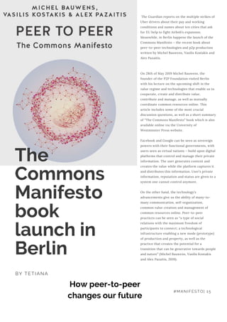  The Guardian reports on the multiple strikes of
Uber drivers about their pay and working
conditions and names about ten cities that ask
for EU help to fight Airbnb’s expansion.
Meanwhile, in Berlin happens the launch of the
Commons Manifesto – the recent book about
peer-to-peer technologies and p2p production
written by Michel Bauwens, Vasilis Kostakis and
Alex Pazaitis.
 
 
On 28th of May 2019 Michel Bauwens, the
founder of the P2P Foundation visited Berlin
with his lecture on the upcoming shift in the
value regime and technologies that enable us to
cooperate, create and distribute value,
contribute and manage, as well as mutually
coordinate common resources online. This
article includes some of the most crucial
discussion questions, as well as a short summary
of “The Commons Manifesto” book which is also
available online via the University of
Westminster Press website.
 
Facebook and Google can be seen as sovereign
powers with their functional governments, with
users seen as virtual nations – build upon digital
platforms that control and manage their private
information. The user generates content and
creates the value while the platform captures it
and distributes this information. User’s private
information, reputation and status are given to a
system one cannot control anymore.
 
On the other hand, the technology’s
advancements give us the ability of many-to-
many communication, self-organization,
common value creation and management of
common resources online. Peer-to-peer
practices can be seen as “a type of social
relations with the maximum freedom of
participants to connect; a technological
infrastructure enabling a new mode (prototype)
of production and property, as well as the
practice that creates the potential for a
transition that can be generative towards people
and nature” (Michel Bauwens, Vasilis Kostakis
and Alex Pazaitis, 2019).
The
Commons
Manifesto
book
launch in
Berlin
BY TETIANA
How peer-to-peer
changes our future
#MANIFESTO| 15
 