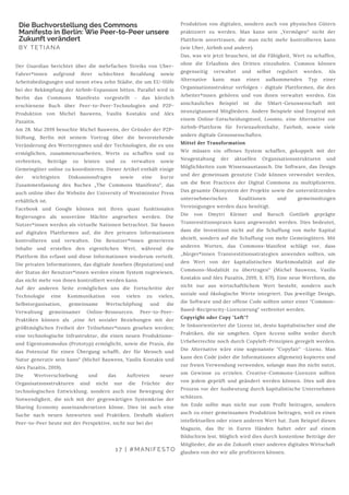 Der Guardian berichtet über die mehrfachen Streiks von Uber-
Fahrer*innen aufgrund ihrer schlechten Bezahlung sowie
Arbeitsbedingungen und nennt etwa zehn Städte, die um EU-Hilfe
bei der Bekämpfung der Airbnb-Expansion bitten. Parallel wird in
Berlin das Commons Manifesto vorgestellt - das kürzlich
erschienene Buch über Peer-to-Peer-Technologien und P2P-
Produktion von Michel Bauwens, Vasilis Kostakis und Alex
Pazaitis.
Am 28. Mai 2019 besuchte Michel Bauwens, der Gründer der P2P-
Stiftung, Berlin mit seinem Vortrag über die bevorstehende
Veränderung des Werteregimes und der Technologien, die es uns
ermöglichen, zusammenzuarbeiten, Werte zu schaffen und zu
verbreiten, Beiträge zu leisten und zu verwalten sowie
Gemeingüter online zu koordinieren. Dieser Artikel enthält einige
der wichtigsten Diskussionsfragen sowie eine kurze
Zusammenfassung des Buches „The Commons Manifesto“, das
auch online über die Website der University of Westminster Press
erhältlich ist.
Facebook und Google können mit ihren quasi funktionalen
Regierungen als souveräne Mächte angesehen werden. Die
Nutzer*innen werden als virtuelle Nationen betrachtet. Sie bauen
auf digitalen Plattformen auf, die ihre privaten Informationen
kontrollieren und verwalten. Die Benutzer*innen generieren
Inhalte und erstellen den eigentlichen Wert, während die
Plattform ihn erfasst und diese Informationen wiederum verteilt.
Die privaten Informationen, das digitale Ansehen (Reputation) und
der Status der Benutzer*innen werden einem System zugewiesen,
das nicht mehr von ihnen kontrolliert werden kann.
Auf der anderen Seite ermöglichen uns die Fortschritte der
Technologie eine Kommunikation von vielen zu vielen,
Selbstorganisation, gemeinsame Wertschöpfung und die
Verwaltung gemeinsamer Online-Ressourcen. Peer-to-Peer-
Praktiken können als „eine Art sozialer Beziehungen mit der
größtmöglichen Freiheit der Teilnehmer*innen gesehen werden;
eine technologische Infrastruktur, die einen neuen Produktions-
und Eigentumsmodus (Prototyp) ermöglicht, sowie die Praxis, die
das Potenzial für einen Übergang schafft, der für Mensch und
Natur generativ sein kann“ (Michel Bauwens, Vasilis Kostakis und
Alex Pazaitis, 2019).
Die Wertverschiebung und das Auftreten neuer
Organisationsstrukturen sind nicht nur die Früchte der
technologischen Entwicklung, sondern auch eine Bewegung der
Notwendigkeit, die sich mit der gegenwärtigen Systemkrise der
Sharing Economy auseinandersetzen könne. Dies ist auch eine
Suche nach neuen Antworten und Praktiken. Deshalb skaliert
Peer-to-Peer heute mit der Perspektive, nicht nur bei der
Die Buchvorstellung des Commons
Manifesto in Berlin: Wie Peer-to-Peer unsere
Zukunft verändert
BY TETIANA
17 | #MANIFESTO
Produktion von digitalen, sondern auch von physischen Gütern
praktiziert zu werden. Man kann sein „Vermögen“ nicht der
Plattform anvertrauen, die man nicht mehr kontrollieren kann
(wie Uber, Airbnb und andere).
Das, was wir jetzt brauchen, ist die Fähigkeit, Wert zu schaffen,
ohne die Erlaubnis des Dritten einzuholen. Commos können
gegenseitig verwaltet und selbst reguliert werden. Als
Alternative kann man einen aufkommenden Typ einer
Organisationsstruktur verfolgen - digitale Plattformen, die den
Arbeiter*innen gehören und von ihnen verwaltet werden. Ein
anschauliches Beispiel ist die SMart-Genossenschaft mit
neunzigtausend Mitgliedern. Andere Beispiele sind Enspiral mit
einem Online-Entscheidungstool, Loomio, eine Alternative zur
Airbnb-Plattform für Ferienaufenthalte, Fairbnb, sowie viele
andere digitale Genossenschaften.
Mittel der Transformation
Wir müssen ein offenes System schaffen, gekoppelt mit der
Neugestaltung der aktuellen Organisationsstrukturen und
Möglichkeiten zum Wissensaustausch. Die Software, das Design
und der gemeinsam genutzte Code können verwendet werden,
um die Best Practices der Digital Commons zu multiplizieren.
Das gesamte Ökosystem der Projekte sowie die unterstützenden
unternehmerischen Koalitionen und gemeinnützigen
Vereinigungen werden dazu benötigt.
Die von Dmytri Kleiner und Baruch Gottlieb geprägte
Transvestitionspraxis kann angewendet werden. Dies bedeutet,
dass die Investition nicht auf die Schaffung von mehr Kapital
abzielt, sondern auf die Schaffung von mehr Gemeingütern. Mit
anderen Worten, das Commons-Manifest schlägt vor, dass
„Bürger*innen Transvestitionsstrategien anwenden sollten, um
den Wert von der kapitalistischen Marktmodalität auf die
Commons-Modalität zu übertragen“ (Michel Bauwens, Vasilis
Kostakis und Alex Pazaitis, 2019, S. 67f). Eine neue Wertform, die
nicht nur aus wirtschaftlichem Wert besteht, sondern auch
soziale und ökologische Werte integriert. Das jeweilige Design,
die Software und der offene Code sollten unter einer "Common-
Based-Reciprocity-Lizenzierung" verbreitet werden.
Copyright oder Copy "Left"?
Je linksorientierter die Lizenz ist, desto kapitalistischer sind die
Praktiken, die sie umgeben. Open Access sollte weder durch
Urheberrechte noch durch Copyleft-Prinzipien geregelt werden.
Die Alternative wäre eine sogenannte "Copyfair" -Lizenz. Man
kann den Code (oder die Informationen allgemein) kopieren und
zur freien Verwendung verwenden, solange man ihn nicht nutzt,
um Gewinne zu erzielen. Creative-Commons-Lizenzen sollten
von jedem geprüft und geändert werden können. Dies soll den
Prozess vor der Ausbeutung durch kapitalistische Unternehmen
schützen.
Am Ende sollte man nicht nur zum Profit beitragen, sondern
auch zu einer gemeinsamen Produktion beitragen, weil es einen
intellektuellen oder einen anderen Wert hat. Zum Beispiel dieses
Magazin, das Ihr in Euren Händen haltet oder auf einem
Bildschirm lest. Möglich wird dies durch kostenlose Beiträge der
Mitglieder, die an die Zukunft einer anderen digitalen Wirtschaft
glauben von der wir alle profitieren können.
 