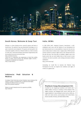 South Korea: Wehome & Coop Taxi
Indonesia: Pedi Solution &
Medina
India: SEWA
Platform Coop Development Kit: 
Founded by the Google.org Foundation and funded with 1
million Dollars, its focus is “creating a critical analysis of the
digital economy, and designing open source tools that will
support platform co-ops working in sectors such as child care,
elder care, home services, and recycling in the United States,
Brazil, Australia, Germany, and India” (Borkin 2019).
Wehome is a home sharing service owned by guests and hosts in
South Korea. The platform coop uses blockchain technology, so it is
quite trustworthy and transparent. The guests and hosts govern the
community together. Moreover, Wehome builds on a token economy
to evolve into a DAO (Decentralized Autonomous Organization) with
decentralized structures across all of Asia.
http://wehome.me/en/
Coop Taxi is a cooperative taxi organization in Seoul that enables
drivers to better social security and ultimately higher incomes -
compared to traditional taxi companies.
http://coop-taxi.kr/
According to Trebor Scholz there are about 30 platform coops in Indonesia. Pedi
Solution is a pioneer co-op platform that is an application-based digital
marketplace for different services, e.g. cleaning.
https://www.facebook.com/pedi.id/
Medina is an app for financial services for cooperatives and SMEs.
https://medina.id/
In 2018 SEWA (Self- Employed Women’s Association), a well-
established trade union and the Platform Co-op Development Kit
(see below) started out to create platform co-ops over the next two
years to help women in India to have a regular salary. SEWA has been
actively involved in women’s rights issues in the informal sector for
the past 40 years. Now they plan to establish a digital coop in the
beauty sector that not only enables them to have access to more
customers, but also to provide a safe working environment without
exploitation.
http://www.sewa.org/
Concluding we would like to mention the Platform Coop
Development Kit that can improve the conditions and rights of
workers on a global scale.
ASIA | 19
 