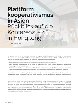Plattform
kooperativismus
in Asien
Rückblick auf die
Konferenz 2018
in Hongkong
Im September 2018 fand an der chinesischen Universität von Hongkong eine Konferenz mit dem Titel „Sowing the Seeds: Platform
Cooperativism for Asia“ statt. Während der Veranstaltung diskutierten die Teilnehmenden über Plattform-Modelle, die On-Demand-
Wirtschaft und Plattform-Coops im Allgemeinen. Alle Themen sind der Konferenz-Website zu entnehmen:
Welche lokalen Voraussetzungen sind nötig, um die Verbreitung von Plattform-Coops in Asien zu fördern?
Welche Arten von Genossenschaften gibt es bereits, um Arbeitnehmer*innen, Frauen, ethnische Minderheiten, Menschen mit
Behinderung(en) und andere einzubinden?
Darüber hinaus wurden Fragen zur Finanzierung und der Governance-Strukturen sowie der Offenheit und Transparenz angesprochen.
Gefolgt von der Frage, welche Maßnahmen erforderlich seien, um die Situation der Genossenschaften im Allgemeinen zu verbessern.
Ergebnis der Konferenz war die Gründung des “Platform Cooperativism Consortium Hong Kong”. Ein Buch über Plattformkooperativismus in
Mandarin wurde ebenfalls veröffentlicht. Leider ist die Website derzeit nicht erreichbar, aber wir hoffen, dass sie bald wieder funktionieren
wird.
In Asien leben rund 60% der Weltbevölkerung, daher spielt der Kontinent eine wichtige Rolle in der globalen Coop-Bewegung. Die Entwicklung
dieser Strukturen in Asien kann sowohl für die Arbeitnehmer*innenrechte als auch für die gesamte Verbreitung von Vorteil sein (Scholz, 2018).
Wir werden uns nun auf einige ausgewählte asiatische Länder konzentrieren und Beispiele für Plattform-Coops vorstellen. Mittlerweile
entstehen immer mehr in Asien, daher wäre es großartig, wenn neu gegründete Plattform-Coops direkt zu der Datenbank
(https://platform.coop/directory) hinzugefügt werden würden, die vom Internet of Ownership, erstellt wurde. Aufgrund der Sprachbarriere
ist es möglich, dass nicht alle Fakten über die folgenden asiatischen Plattform-Coops richtig erfasst wurden. Mit dem Hashtag #coopsviadrina
könnt ihr uns mitteilen, falls Fakten verdreht wurden.
BY KAZUMA
20| #ASIA
 