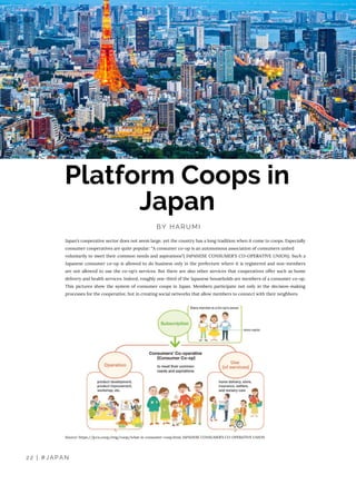 BY HARUMI
Platform Coops in
Japan
Japan’s cooperative sector does not seem large, yet the country has a long tradition when it come to coops. Especially
consumer cooperatives are quite popular: “A consumer co-op is an autonomous association of consumers united
voluntarily to meet their common needs and aspirations”( JAPANESE CONSUMER'S CO-OPERATIVE UNION). Such a
Japanese consumer co-op is allowed to do business only in the prefecture where it is registered and non-members
are not allowed to use the co-op's services. But there are also other services that cooperatives offer such as home
delivery and health services. Indeed, roughly one-third of the Japanese households are members of a consumer co-op.
This pictures show the system of consumer coops in Japan. Members participate not only in the decision-making
processes for the cooperative, but in creating social networks that allow members to connect with their neighbors.
Source: https://jccu.coop/eng/coop/what-is-consumer-coop.html, JAPANESE CONSUMER’S CO-OPERATIVE UNION
22 | #JAPAN
 
