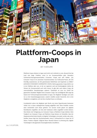 24 | #JAPAN
BY HARUMI 
Plattform-Coops in
Japan
Plattform-Coops scheinen in Japan noch nicht weit verbreitet zu sein, dennoch hat das
Land eine lange Tradition, wenn es um Genossenschaften geht. Besonders
Verbraucher*innengenossenschaften (Consumer Coops) sind sehr beliebt: „Ein
Consumer Coop ist ein autonomer Zusammenschluss von Verbraucher*innen, die sich
freiwillig zusammentun, um ihre gemeinsamen Bedürfnisse und Ansprüche zu erfüllen“
(JAPANESE CONSUMER'S COOPERATIVE UNION). Solche japanischen Coops dürfen nur
in der Präfektur aktiv sein, in der sie registriert sind und Nichtmitglieder dürfen die
Dienste der Genossenschaft auch nicht nutzen. Es gibt aber auch andere Coops, die
unterschiedliche Dienstleistungen anbieten. Tatsächlich ist etwa ein Drittel der
japanischen Haushalte Mitglied eines Consumer Coops. Das nachfolgende Bild zeigt das
System der Verbrauchergenossenschaften in Japan. Die Mitglieder beteiligen sich nicht
nur an den Entscheidungsprozessen, sondern schaffen soziale Netzwerke, die es den
Mitgliedern ermöglichen, sich mit ihren Nachbar*innen zu verbinden.
Grundsätzlich ordern die Mitglieder jede Woche mit einem Papierformular bestimmte
Artikel, die in einem umfangreichen Katalog aufgeführt sind. Diese Produkte werden
dann wöchentlich nach Hause geliefert. Vor kurzem wurde jedoch ein digitales
Bestellsystem eingeführt, mit dem alle Funktionen online ausgeführt werden können.
Dies könnte eine Verlagerung von Consumer Coops zu Plattform-Coops einleiten. Beim
Vergleich von Consumer Coops und Plattform-Coops können wir feststellen, dass der
Hauptunterschied darin besteht, ob digitale Technologien verwendet werden oder nicht.
Darüber hinaus liegt das Durchschnittsalter eines/r Verbrauchers*in in Japan bei 55
Jahren, Tendenz steigend. Aufgrund dieser Situation könnte es schwierig sein, digitale
Technologien in die japanische Konsumgüterkultur einzuführen.
 