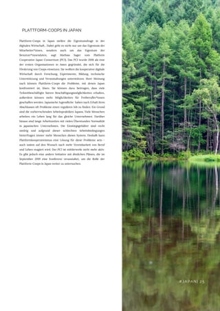 PLATTFORM-COOPS IN JAPAN
Plattform-Coops in Japan stellen die Eigentumsfrage in der
digitalen Wirtschaft.. Dabei geht es nicht nur um das Eigentum der
Mitarbeiter*innen, sondern auch um das Eigentum der
Benutzer*innendaten, sagt Mathias Sager vom Platform
Cooperative Japan Consortium (PCJ). Das PCJ wurde 2018 als eine
der ersten Organisationen in Asien gegründet, die sich für die
Förderung von Coops einsetzen. Sie wollten die kooperative digitale
Wirtschaft durch Forschung, Experimente, Bildung, technische
Unterstützung und Veranstaltungen unterstützen. Ihrer Meinung
nach können Plattform-Coops die Probleme, mit denen Japan
konfrontiert ist, lösen. Sie können dazu beitragen, dass viele
Teilzeitbeschäftigte fairere Beschäftigungsmöglichkeiten erhalten,
außerdem können mehr Möglichkeiten für Freiberufler*innen
geschaffen werden. Japanische Jugendliche  haben nach Erhalt ihres
Abschlusses oft Probleme einen regulären Job zu finden. Ein Grund
sind die vorherrschenden Arbeitspraktiken Japans. Viele Menschen
arbeiten ein Leben lang für das gleiche Unternehmen. Darüber
hinaus sind lange Arbeitszeiten mit vielen Überstunden Normalität
in japanischen Unternehmen. Die Einstiegsgehälter sind recht
niedrig und aufgrund dieser schlechten Arbeitsbedingungen
hinterfragen immer mehr Menschen dieses System. Deshalb kann
Plattformkooperativismus eine Lösung für diese Probleme sein -
auch indem auf den Wunsch nach mehr Vereinbarkeit von Beruf
und Leben reagiert wird. Der PCJ ist mittlerweile nicht mehr aktiv.
Es gibt jedoch eine andere Initiative mit ähnlichen Plänen, die im
September 2019 eine Konferenz veranstaltet, um die Rolle der
Plattform-Coops in Japan weiter zu untersuchen.
#JAPAN| 25
 