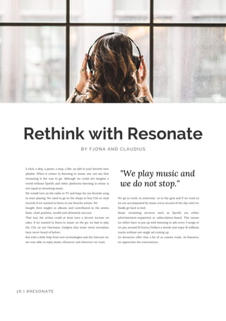 We go to work, to university  or to the gym and if we want to
we are accompanied by music every second of the day until we
finally go back to bed.
Music streaming services such as Spotify are either
advertisement-supported or subscription-based. This means
we either have to put up with listening to ads every 5 songs or
we pay around 10 Euros/Dollars a month and enjoy 16 millions
tracks without one single ad coming up.
An attractive offer that a lot of us cannot resist. As listeners,
we appreciate the convenience. 
Rethink with Resonate
BY FJONA AND CLAUDIUS
A click, a skip, a pause, a stop, a like, an add to your favorite new
playlist. When it comes to listening to music one can say that
streaming is the way to go. Although we could not imagine a
world without Spotify and other platforms listening to music is
not equal to streaming music.
We would turn on the radio or TV and hope for our favorite song
to start playing. We used to go to the shops to buy CDs or vinyl
records if we wanted to listen to our favorite artists. We
bought their singles or albums and contributed to the artists
fame, chart position, wealth and ultimately success.
That way the artists could at least earn a decent income on
sales. If we wanted to listen to music on the go, we had to play
the CDs on our Discmans. Gadgets that some teens nowadays
have never heard of before.
But with a little help from new technologies and the Internet we
are now able to enjoy music whenever and wherever we want.
"We play music and
we do not stop."
26 | #RESONATE
 