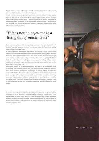 We rely on these services and as long as our wifi or mobile data performs well, we do not
have to worry. As musicians however, we worry a lot.
Despite record revenues, on Spotify it has become extremely difficult for less popular
artists to make a living in the digital age. In order to make a proper amount of money
artist's songs have to achieve about 1 million streams on the service. Depending on
whether the song is streamed in the ad-supported or premium version a per-stream US
play on Spotify pays between $0.00121 and $0.00653. To simplify: an artists needs about
200 streams on a song to earn 1$.
There are many artists worldwide, especially newcomers, that are dissatisfied with
Spotify’s “miserable“ payment. However, even famous artists like Taylor Swift had big
feuds with the streaming provider.
An inter-professional organisation that protects the interests  of the French record
industry, called Syndicat national de l'édition phonographique (SNEP), tried to ascertain
the reason. After comprehensive research they found out that the musicians only get
seven percent per subscription, which means that the artists are getting €0,68 from
€9,99. Remember  that we are talking about an average artist and especially newcomer
musicians, so artists who really depend on their earnings. Unfortunately these are the
artists that are getting paid less.
Nevertheless, Spotify, as the streaming provider, does not get as much money as the
record labels. The streaming platform pays 45 % of their revenues to the music industry,
which means the major record labels are pulling in an average of €4,56 per subscriber
every month after tax. That seems to be a lot, but SNEP calculated that the net income of
labels is at just 5 % of total revenue, which is attributable to fees for marketing,
promotion, studio, producer and other costs. So, all in all, record labels earn €0,26 for
each subscription, which leads to the problem that labels and managers crave more cash
for their musicians, because even major labels cannot pay more with such a tiny profit
margin.
As users of streaming platforms such as Spotify we often ignore the background and the
consequences for the artists. It is indeed affordable and we can listen to nearly every
song we want, no matter where and when. Time and society have changed and people
are aware of issues concerning the music and streaming industry. We want to be able to
stream music without a bad conscience. We want to support and appreciate artists
instead of exploiting them.
"This is not how you make a
living out of music, is it?"
#RESONATE | 27
 