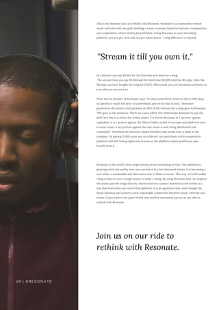 This is the moment you can rethink with Resonate. Resonate is a community-owned
music network with one goal: Building a music economy based on fairness, transparency
and cooperation, where artists get paid fairly. Using Resonate as your streaming
platform, you pay per click and not per subscription – a big difference to Spotify.
As a listener you pay $0,002 for the first time you listen to a song.
The second time you pay $0,004 and the third time $0,008 until the 9th play. After the
9th play you have bought the song for $1,022. Afterwards you can download and listen to
it as often as you want to.
Peter Harris, founder of Resonate, says: “It takes somewhere between 150 to 200 plays
on Spotify to reach the price of a download, and we do that in nine.“ Resonate
guarantees the artists a fair payment as 30% of the revenue for a song goes to Resonate,
70% goes to the musician. There are cases where the artist wants Resonate to pay the
label, but this is a choice the artists makes. For Harris Resonate is a “protest against
capitalism, it is a protest against the Silicon Valley model of startups and platforms and,
in some sense, it is a protest against the way music is now being distributed and
consumed.“ Therefore the listeners, board members and artists have a stake in the
company. By paying $5,00 a year you as a listener can participate in the cooperative
platform with full voting rights and as soon as the platform makes profits you also
benefit from it.
Resonate is the world’s first cooperatively owned streaming service. The platform is
growing every day and by now, you can listen to a few thousand artists. It is becoming a
new niche, a sustainable and alternative way to listen to music. This way, it could enable
rising artists to earn enough money to make a living. By using Resonate fans can support
the artists and the songs directly. Harris wants to connect listeners to the artists in a
way that both sides can control the platform. It is an approach that could change the
music business and achieve a new sustainable connection between music, Internet and
artists. If you want to be a part of this new and fair movement join us on our ride to
rethink with Resonate.
"Stream it till you own it."
Join us on our ride to
rethink with Resonate.
28 | #RESONATE
 