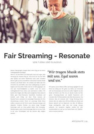 Wir spielen unsere liebsten Alben und Songs tagtäglich ab und
hören nie richtig auf. Wir gehen zur Arbeit, zur Universität
oder ins Fitnessstudio und wenn wir wollen, begleitet uns die
Musik auf Schritt und Tritt, bis wir abends wieder ins Bett
gehen. Streaming-Dienste wie Spotify finanzieren sich
entweder über Werbeeinnahmen oder über Abonnements. Das
bedeutet, dass wir entweder alle 5 Songs Werbung hören
müssen oder wir zahlen etwa 10 Euro/Dollar pro Monat und
können dadurch auf ein Repertoire von über 16 Millionen
Songs zurückgreifen, ohne dass eine einzige Anzeige
auftaucht. Ein attraktives Angebot, welches für viele
unwiderstehlich ist und wir als Nutzer*innen der Platform 
nicht verzichten möchten.
Fair Streaming - Resonate
VON FJONA UND CLAUDIUS
Klicken, überspringen, stoppen, liken, einen Song zur nur neuen
Lieblingsplaylist hinzufügen:
Wenn es um das Hören von Musik geht, kann man sagen, dass
Streaming der moderne Weg ist. Auch wenn wir uns eine Welt
ohne Spotify und andere Plattformen nicht mehr vorstellen
können, gibt es einen wesentlichen Unterschied zwischen Musik
streamen und Musik hören. Wir schalten das Radio oder den
Fernseher ein und hoffen, dass unser Lieblingssong zu spielen
beginnt und schon läuft. Früher sind wir in Läden gegangen, um
CDs oder Vinyl-Schallplatten zu kaufen, wenn wir unsere
Lieblingskünstler*innen hören und unterstützen wollten. Wir
kauften ihre Singles oder Alben und ermöglichten ihnen dadurch
Ruhm, gute Chart-Positionen, beachtliche Einnahmen und
letztlich auch Erfolg. Auf diese Weise konnten die
Künstler*innen zumindest ein anständiges Einkommen für Ihre
Dienstleistung erzielen. Wenn wir unterwegs Musik hören
wollten, mussten wir die CDs in unsere Discmans einlegen und
abspielen. Veraltete Technik, von denen einige Teenager
heutzutage noch nie etwas gehört haben. Eine Streaming-
Plattform gab es nicht. Doch heutzutage leben wir in einer Welt,
in der neue Technologien und das Internet alles möglich
machen.
"Wir tragen Musik stets
mit uns. Egal wann
und wo."
#RESONATE | 29
 