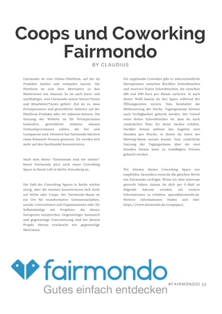 Coops und Coworking
FairmondoBY CLAUDIUS
Fairmondo ist eine Online-Plattform, auf der du
Produkte kaufen und verkaufen kannst. Die
Plattform ist eine faire Alternative zu den
Marktriesen wie Amazon. Es ist auch fairer und
nachhaltiger, weil Fairmondo seinen Nutzer*innen
und Mitarbeiter*innen gehört. Ziel ist es, dass
Privatpersonen und gewerbliche Anbieter auf der
Plattform Produkte aller Art anbieten können. Die
Nutzung der Website ist für Privatpersonen
kostenfrei, gewerbliche Anbieter müssen
Verkaufsprovisionen zahlen, die fair und
transparent sind. Dennoch hat Fairmondo kürzlich
einen Relaunch-Prozess gestartet. Sie werden sich
mehr auf den Buchhandel konzentrieren.
Nach dem Motto "Gemeinsam sind wir stärker"
bietet Fairmondo jetzt auch einen Coworking
Space in ihrem Loft in Berlin-Kreuzberg an.
Die Zahl der Coworking Spaces in Berlin wächst
stetig, aber die meisten konzentrieren sich nicht
auf NGOs oder Coops. Der Fairmondo-Raum ist
ein Ort für transformative Genossenschaften,
soziale Unternehmen und Organisationen oder für
Selbstständige mit Projekten, die diesen
Kategorien entsprechen. Gegenseitiger Austausch
und gegenseitige Unterstützung sind bei diesem
Projekt ebenso erwünscht wie gegenseitige
Motivation.
Für angehende Coworker gibt es unterschiedliche
Mietoptionen zwischen flexiblen Schreibtischen
und teureren festen Schreibtischen, die zwischen
100 und 200 Euro pro Monat variieren. Je nach
deiner Wahl kannst du den Space während der
Öffnungszeiten nutzen. Dies beinhaltet die
Mitbenutzung der Küche. Tagungsräume können
nach Verfügbarkeit gebucht werden. Der Vorteil
eines festen Schreibtisches ist, dass du auch
zusätzlichen Platz für deine Sachen erhältst.
Darüber hinaus umfasst das Angebot zwei
Stunden pro Woche, in denen du einen der
Meeting-Raum nutzen kannst. Eine zusätzliche
Nutzung der Tagungsräume über die zwei
Stunden hinaus kann zu ermäßigten Preisen
gebucht werden.
Wir können diesen Coworking Space nur
empfehlen, besonders wenn du die gleichen Werte
wie Fairmondo verfolgst. Wenn wir dein Interesse
geweckt haben, kannst du dich per E-Mail an
folgende Adresse wenden, um weitere
Informationen zu erhalten: space@fairmondo.de.
Weitere Informationen finden sich hier:
https://www.fairmondo.de/coopspace.
#FAIRMONDO| 33
 