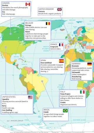 CANADA
Stocksy
Distributes free stock photography
and video footage.
Eva
Ride-sharing app.
SPAIN
Som mobilitad 
Provides sustainable transport
services (electric cars sharing,
bike sharing, motorbike
sharing...).
Source: https://upload.wikimedia.org/wikipedia/commons/2/2e/1-12_Color_Map_World.png November 2011 Boundary representation is not necessarily authoritative.
34 | #WORLDMAP
BRAZIL
Cataki 
An app which brings people
together to collect waste.
UNITED STATES
UpandGo 
Cleaning services network based in
N.Y.C.
Savvy
Health-care app.
Core Staffing
A staffing agency app.
BELGIUM
Portago
Offers 100% electric cars and
vans sharing.
Smart
a platform which brings people
together to take part in the
collective entrepreneurship.
ITALY
Vesta Project 
Connects refugees and citizens
willing to offer them shelter in
their homes.
Cotabo
Organizes taxi drivers.
GERMANY
Resonate
Streaming platform, mainly
supporting indie artists.
Fairmando
Online marketplace.
Hostsharing
Web hosting.
FRANCE
Coopcycle
Delivers bikes.
UNITED KINGDOM
Unicorn 
Retails fresh, organic products.
 