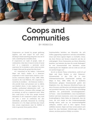 Coops and
Communities
BY REBECCA
Cooperatives are formed by people gathering
together, and with respect for each other,
deciding to build something along their own set of
rules, something that resembles them.
If cooperatives are made of people, made of
communities, what does it mean in terms of social
ties? Is a cooperative a particular social
experience for its members, and in what way does
it impact them and the group that they form?
As I researched on the subject, I discovered
Majee and Hoyt’s studies of a homecare
cooperative in the United States, based in a low-
income community (Majee & Hoyt, 2009, 2010).
Located in the rural Midwest, this cooperative is
owned by its members -  the homecare workers -
who provide home and personal care to elderly
and disabled clients. It also employs four non-
member, professional administrative staff - an
executive director, a business office manager and
an assistant, as well as a registered nurse.  What
they could prove is that once people involved
themselves in the cooperative project, they built
not only a sense of community but also
individually, personally blossomed by involving
themselves in it. Yet, Majee and Hoyt also remark
that certain requirements must be fulfilled in
order to generate these positive effects.
Gemeinschaften bestehen aus Menschen, die sich
treffen, gegenseitig respektieren und dazu entschließen,
etwas nach ihren eigenen Regeln zu erschaffen. Etwas,
das ihren Werten und Normen entspricht und das sie
widerspiegelt. Wenn Communities aus diesen Menschen
bestehen, was bedeutet das dann für soziale Bindungen?
Ist eine Genossenschaft eine besondere soziale
Erfahrung für ihre Mitglieder und wie wirkt sie sich auf
sie und die Gruppe aus?
Als ich zu diesem Thema recherchierte, stieß ich auf
Majee und Hoyts Studien zu einer Homecare-
Genossenschaft in den USA, die in einer
einkommensschwachen Gemeinschaft ansässig war
(Majee & Hoyt, 2009, 2010). Die im ländlichen
Mittelwesten gelegene Genossenschaft gehört den
Mitgliedern bzw. den Homecare-Mitarbeiter*innen, die
ältere Personen und Menschen mit Behinderung häuslich
und persönlich betreuen. Das Unternehmen beschäftigt
außerdem vier professionelle Verwaltungsmitarbei-
ter*innen - einen Geschäftsführer, einen Geschäftsstel-
lenleiter und einen Assistenten, sowie eine ausgebildete
Krankenpflegerin. Dabei haben sie festgestellt, dass die
Leute, die sich einmal an dem Kooperationsprojekt
beteiligt hatten, nicht nur ein Gemeinschaftsgefühl
aufbauten, sondern auch in ihrer eigenen Person
aufblühen konnten.  Majee und Hoyt weisen jedoch auch
darauf hin, dass bestimmte Anforderungen erfüllt sein
müssen, um diese positiven Effekte zu erzielen.
36 | COOPS AND COMMUNITIES
 