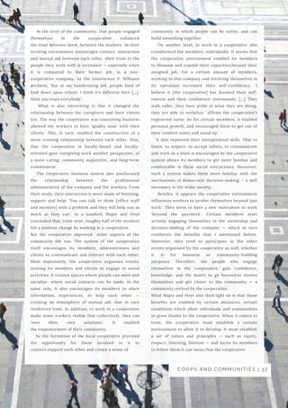 community in which people can be active, and can
build something together.
On another level, to work in a cooperative also
transformed the members, individually. It seems that
the cooperative environment enabled its members
to  blossom and expand their capacities,beyond their
assigned job. For a certain amount of members,
working in this company and involving themselves in
its operation increased their  self-confidence. ‘I
believe it [the cooperative] has boosted their self-
esteem and their confidence enormously. […]  They
walk taller, they have pride in what they are doing,
they are able to verbalize.’ affirms the cooperative’s
registered nurse. So for certain members, it enabled
personal growth, and encouraged them to get out of
their comfort zones and stand up. 
It also improved their  interpersonal skills. That to
listen, to respect, to accept others, to communicate
and work as a team is encouraged by the cooperative
system allows its members to get more familiar and
comfortable in these social interactions. Moreover,
such a system makes them more familiar with the
mechanisms of democratic decision-making — a skill
necessary in the wider society. 
Besides, it appears the cooperative environment
influences workers to involve themselves beyond ‘just
work’. They seem to have a new motivation to work
‘beyond the paycheck’.  Certain members start
actively  engaging  themselves in the ownership and
decision-making of the company — which in turn
reinforces the benefits that I mentioned before.
Moreover, they tend to  participate  in the other
events organised by the cooperative as well, whether
it is for business or community-building
purposes.  Therefore, the people who engage
themselves in the cooperative, gain confidence,
knowledge, and the desire to go beyond,to involve
themselves and get closer to the community — a
community revived by the cooperative.
What Majee and Hoyt also shed light on is that those
benefits are enabled by  certain measures, certain
conditions  which allow individuals and communities
to grow thanks to the cooperative. When it comes to
trust, the cooperative must establish a certain
environment to allow it to develop. It must establish
a  set of values and principles  — such as equity,
respect, listening, fairness — and incite its members
to follow them.It can mean that the cooperative 
At the level of the community, that people engaged
themselves in the cooperative enhanced
the trust between them, between the workers. As their
working environment encourages contact, interaction
and mutual aid between each other, their trust in the
people they work with is increased — especially when
it is compared to their former job, in a non-
cooperative company. As the interviewee P. Williams
declares,  ‘But at my hairdressing job, people kind of
look down upon others. I think it’s different here […].
Here you trust everybody’.
What is also interesting is that it changed the
relationship between the caregivers and their clients
too. The way the cooperative was conceiving business
allowed the workers to have ‘quality time’ with their
clients. This, in turn, enabled the construction of a
more trusting relationship between each other. Plus,
that the cooperative is locally-based and locally-
oriented gave caregiving work another perspective, of
a more caring, community supportive, and long-term
commitment.
The cooperative business system also ameliorated
the relationship between the professional
administrators of the company and the workers. From
their study, their interaction is more made of listening,
support and help: ‘You can talk to them [office staff
and mentors] with a problem and they will help you as
much as they can’. In a nutshell, Majee and Hoyt
concluded that, trust-wise, roughly half of the workers
felt a positive change by working in a cooperative.
But the cooperative improved  other aspects of the
community life too. The system of the cooperative
itself encourages its members, administrators and
clients to  communicate and interact  with each other.
Most importantly, the cooperative organises events,
inviting its members and clients to engage in  social
activities. It creates spaces where people can meet and
socialise, where social contacts can be made. In the
same vein, it also encourages its members to share
information, experiences, to help each other —
creating an atmosphere of  mutual aid, that in turn
reinforces trust. In addition, to work in a cooperative
made some workers realise that collectively, they can
‘own their own solutions’: it enabled
the empowerment of their community.
So the formation of the local cooperative  provided
the opportunity for those involved in it to
connect,support each other and create a sense of 
COOPS AND COMMUNITIES | 37
 