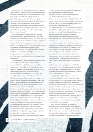  einigen Arbeitnehmer*innen außerdem klar, dass
sie gemeinsam zu eigenen und neuen
Lösungen kommen können: Dies ermöglichte
die Stärkung ihrer Gemeinschaft.
Für eine bestimmte Anzahl von Mitgliedern hat die
Arbeit in diesem Unternehmen und die Einbeziehung
in dessen Betrieb ihr Selbstvertrauen erhöht.„Ich
glaube, dass [die Genossenschaft]
ihr Selbstwertgefühl und ihr Selbstvertrauen enorm
gestärkt hat. […] Sie gehen aufs Ganze und sind stolz
auf das, was sie tun.“, bekräftigt die Pflegerin der
Genossenschaft. Für bestimmte Mitglieder
ermöglichte dies persönliches Wachstum und
ermutigte sie, ihre Komfortzonen zu verlassen und
aufzustehen.
Es verbesserte auch ihre zwischenmenschlichen
Fähigkeiten. Das Zuhören, Respektieren, Akzeptieren,
Kommunizieren und Arbeiten im Team wird durch
das kooperative System gefördert. Es ermöglicht
seinen Mitgliedern sich mit diesen sozialen
Interaktionen vertraut zu machen. Ein solches
System macht Menschen mit den Mechanismen
demokratischer Entscheidungsfindung vertraut -
eine Fähigkeit, die in der Gesellschaft insgesamt
fehlt.
Außerdem scheint das kooperative Umfeld die
Arbeitnehmer*innen dazu zu veranlassen, sich über
die reine Arbeit hinaus zu engagieren. Die Leute
scheinen eine neue Motivation zu haben, „jenseits
des Gehaltsschecks“ zu arbeiten.
Einige Mitglieder beteiligen sich aktiv am
Eigentum und an der Entscheidungsfindung des
Unternehmens, was wiederum die zuvor erwähnten
Vorteile verstärkt. Darüber hinaus nehmen sie
tendenziell auch an anderen von der Genossenschaft
organisierten Veranstaltungen teil, sei es zu
geschäftlichen Zwecken oder zum Aufbau von
Gemeinschaften. Daher gewinnen die Menschen, die
sich in der Genossenschaft engagieren,
Selbstvertrauen, Wissen und den Wunsch, sich zu
engagieren und näher an die Gemeinschaft
heranzukommen - eine von der Genossenschaft
wiederbelebte Gemeinschaft.
Majee und Hoyt erwähnen auch, dass die
Genossenschaft ein bestimmtes Umfeld schaffen
muss, damit sie und die Mitglieder sich entwickeln
können.Es müssen eine Reihe von Werten und
Prinzipien festgelegt werden - wie Gerechtigkeit,
Respekt, Aufmerksamkeit, Fairness - und seine
Die Leute, die sich für die Genossenschaft engagiert
haben, konnten das Vertrauen zwischen ihnen und den
Mitarbeiter*innen stärken. Da ihr Arbeitsumfeld den
Kontakt, die Interaktion und die gegenseitige
Unterstützung untereinander fördert, steigt das
Vertrauen in die Menschen, insbesondere im Vergleich
zu ihrem früheren Arbeitsplatz in einem nicht
kooperativen Unternehmen. Der Befragte P. Williams
erklärt: „Bei meinem Friseurjob schauen die Leute auf
andere herab. Ich denke, dass es hier anders ist […].
Hier vertraust du allen.”
Interessant ist auch, dass sich dadurch auch die
Beziehung zwischen den Betreuer*innen und ihren
Kund*innen verändert habe. Die Art und Weise, wie die
Genossenschaft das Geschäft konzipierte, ermöglichte
es den Mitarbeiter*innen, „quality time“ mit ihren
Kunden zu verbringen. Dies wiederum ermöglichte den
Aufbau einer vertrauenswürdigen Beziehung
untereinander. Da die Genossenschaft lokal ansässig
und lokal orientiert ist, hat die Pflege eine andere
Perspektive erhalten und dadurch auch
ein fürsorgliches, gemeinschaftliches und langfristiges
Engagement.
Das kooperative Geschäftssystem verbesserte auch
die Beziehung zwischen den professionellen
Administrator*innen des Unternehmens und den
Arbeitnehmer*innen. Durch die Studie konnten sie
beweisen, dass die Interaktion zwischen Chef*in und
Arbeitnehmer*innen nun mehr aus Zuhören,
Unterstützung und Hilfe besteht: „Sie können mit
ihnen [Büropersonal und Mentor*innen] über ein
Problem sprechen und sie werden Ihnen so gut wie
möglich helfen.“ Zusammenfassend kamen Majee und
Hoyt zu dem Schluss, dass sich etwa die Hälfte der
Beschäftigten durch die Zusammenarbeit in einer
Genossenschaft positiv verändert hat.
Die Genossenschaft hat aber auch andere Aspekte des
Gemeinschaftslebens verbessert. Das System ermutigt
ihre Mitglieder, Administrator*innen und Kund*innen,
miteinander zu kommunizieren und zu interagieren.
Die Genossenschaft organisiert Veranstaltungen und
lädt ihre Mitglieder und Kund*innen zu verschiedenen
sozialen Aktivitäten ein. So können sich die Leute
treffen und Kontakte knüpfen. Die Mitglieder werden
dazu ermutigt, Informationen und Erfahrungen
auszutauschen und sich gegenseitig zu helfen. Dies
schafft eine Atmosphäre der gegenseitigen Hilfe, die
wiederum das Vertrauen stärkt. Durch
die. Zusammenarbeit in einer Genossenschaft wurde
38 | COOPS AND COMMUNITIES
 