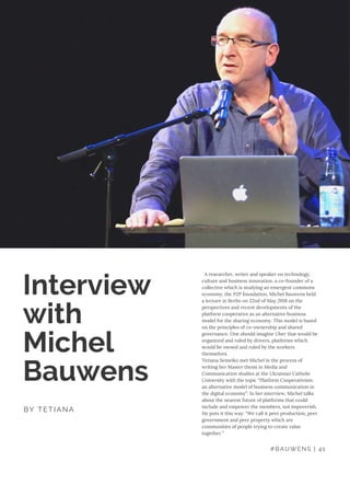   A researcher, writer and speaker on technology,
culture and business innovation, a co-founder of a
collective which is studying an emergent commons
economy, the P2P foundation, Michel Bauwens held
a lecture in Berlin on 22nd of May 2018 on the
perspectives and recent developments of the
platform cooperative as an alternative business
model for the sharing economy. This model is based
on the principles of co-ownership and shared
governance. One should imagine Uber that would be
organized and ruled by drivers, platforms which
would be owned and ruled by the workers
themselves.
Tetiana Semeiko met Michel in the process of
writing her Master thesis in Media and
Communication studies at the Ukrainian Catholic
University with the topic “Platform Cooperativism:
an alternative model of business communication in
the digital economy”. In her interview, Michel talks
about the nearest future of platforms that could
include and empower the members, not impoverish.
He puts it this way: “We call it peer production, peer
government and peer property which are
communities of people trying to create value
together.”
Interview
with
Michel
Bauwens
BY TETIANA
#BAUWENS | 41
 