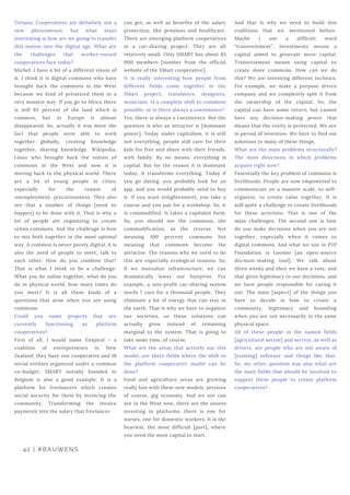 Tetiana: Cooperatives are definitely not a
new phenomenon, but what stays
interesting is how are we going to transfer
this notion into the digital age. What are
the challenges that worker-owned
cooperatives face today?
Michel: I have a bit of a different vision of
it. I think it is digital commons who have
brought back the commons in the West
because we kind of privatized them in a
very massive way. If you go to Africa there
is still 85 percent of the land which is
common, but in Europe it almost
disappeared. So, actually it was more the
fact that people were able to work
together globally, creating knowledge
together, sharing knowledge. Wikipedia,
Linux who brought back the notion of
commons in the West and now it is
moving back to the physical world. There
are a lot of young people in cities,
especially for the reason of
unemployment, precariousness. They also
see that a number of things [need to
happen] to be done with it. That is why a
lot of people are organizing to create
urban commons. And the challenge is how
to mix both together in the most optimal
way. A common is never purely digital, it is
also the need of people to meet, talk to
each other. How do you combine that?
That is what I think to be a challenge.
What you do online together, what do you
do in physical world, how many times do
you meet? It is all these kinds of a
questions that arise when you are using
commons.
Could you name projects that are
currently functioning as platform
cooperatives?
First of all, I would name Enspiral – a
coalition of entrepreneurs in New
Zealand; they have one cooperative and 18
social entities organized under a common
co-budget. SMART initially founded in
Belgium is also a good example. It is a
platform for freelancers which creates
social security for them by invoicing the
community. Transforming the invoice
payments into the salary that freelancer
 
can get, as well as benefits of the salary
protection, like pensions and healthcare.
There are emerging platform cooperatives
in a car-sharing project. They are all
relatively small. Only SMART has about 85
000 members [number from the official
website of the SMart cooperative].
It is really interesting how people from
different fields come together in the
SMart project, translators, designers,
musicians. Is a complete shift to commons
possible, or is there always a coexistence?
Yes, there is always a coexistence. But the
question is who an attractor is [dominant
power]. Today under capitalism, it is still
not everything, people still care for their
kids for free and share with their friends,
with family. By no means, everything is
capital. But for the reason it is dominant
today, it transforms everything. Today if
you go dating, you probably look for an
app, and you would probably need to buy
it. If you want enlightenment, you take a
course and you pay for a workshop. So, it
is commodified. It takes a capitalist form.
So, you should see the commons, the
commodification, as the reverse. Not
meaning 100 percent commons but
meaning that commons become the
attractor. The reasons why we need to do
this are especially ecological reasons. So,
if we mutualize infrastructure, we can
dramatically lower our footprint. For
example, a non-profit car-sharing system
needs 7 cars for a thousand people. They
eliminate a lot of energy that can stay in
the earth. That is why we have to organize
our societies, so these solutions can
actually grow instead of remaining
marginal to the system. That is going to
take some time, of course.
What are the areas that actively use this
model, are there fields where the shift to
the platform cooperative model can be
done?
Food and agriculture areas are growing
really fast with these new models, services
of course, gig economy. And we see can
see in the West now, there are the unions
investing in platforms: there is one for
nurses, one for domestic workers. It is the
heaviest, the most difficult [part], where
you need the most capital to start.
 
And that is why we need to build this
coalitions that we mentioned before.
Maybe I use a difficult word
“transvestment”. Investments means a
capital aimed to generate more capital.
Transvestment means using capital to
create more commons. How can we do
this? We are inventing different technics.
For example, we make a purpose driven
company and we completely split it from
the ownership of the capital. So, the
capital can have some return, but cannot
have any decision-making power that
means that the entity is protected. We are
in period of invention. We have to find out
solutions to many of these things.
What are the main problems structurally?
The main directions in which problems
acquire right now?
Essentially the key problem of commons is
livelihoods. People are now empowered to
communicate on a massive scale, to self-
organize, to create value together. It is
still quite a challenge to create livelihoods
for these activities. That is one of the
main challenges. The second one is how
do you make decisions when you are not
together, especially when it comes to
digital commons. And what we use in P2P
Foundation is Loomio [an open-source
decision-making tool]. We talk about
three weeks and then we have a vote, and
that gives legitimacy to our decisions, and
we have people responsible for caring it
out. The main [aspect] of the things you
have to decide is how to create a
community, legitimacy and bounding
when you are not necessarily in the same
physical space.
All of these people in the named fields
[agricultural sector] and service, as well as
drivers, are people who are not aware of
[existing] software and things like that.
So, my other question was also what are
the main fields that should be involved to
support these people to create platform
cooperatives?
42 | #BAUWENS
 