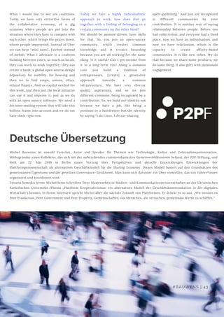 Deutsche Übersetzung
What I would like to see are coalitions.
Today we have very extractive forms of
the collaborative economy, of a gig
economy where people are put into the
situation where they have to compete with
each other, which brings the prices down,
where people impoverish. Instead of Uber
we can have “mini rains”, Fairbnb instead
of Airbnb. What I advocate is a coalition
building between cities, as much as locals,
they can work to work together, they can
create a basis, a global open source design
depository for mobility, for housing and
then we to find coops, unions, cities,
ethical finance, find us capital needed for
this work. And then just the local initiative
can use it and improve it, just as we do
with an open source software. We need a
decision-making system that will take this
holistic frame into account and we do not
have them right now.
 
Today we face a highly individualistic
approach to work, how does that go
together with a feeling of belonging to a
certain community on the other hand?
We should be passion-driven, have skills
for that. So, you join an open-source
community, which creates common
knowledge and it creates bounding
because you are all working for the same
thing. Is it useful? Can I get income from
it in a long-term run? Along a common
core you build a coalition of
entrepreneurs, [create] a generative
approach towards a common
infrastructure. We have very diverse
quality aspirations, and so we join
different commons, being recognised by a
contribution. So, we build our identity not
because we have a job, like being a
postman or a hairdresser but the identity
by saying “I do Linux, I do car-sharing,
open-gardening.” And you are recognized
in different communities by your
contribution. It is another way of seeing
relationship between people. Before you
had collectivism, and everyone had a fixed
place, now we have an individualism, and
now we have relationism, which is the
capacity to create affinity-based
communities. It is like new tribes. We do
that because we share same products, we
do same thing. It also goes with passionate
engagement.
Michel Bauwens ist sowohl Forscher, Autor und Speaker für Themen wie Technologie, Kultur und Unternehmensinnovation,
Mitbegründer eines Kollektivs, das sich mit der aufstrebenden commonsbasierten Gemeinwohlökonomie befasst, der P2P-Stiftung, und
hielt am 22. Mai 2018 in Berlin einen Vortrag über Perspektiven und aktuelle Entwicklungen Entwicklungen der
Plattformgenossenschaft als alternatives Geschäftsmodell für die Sharing Economy. Dieses Modell basiert auf den Grundsätzen des
gemeinsamen Eigentums und der geteilten Governance-Strukturen. Man kann sich darunter ein Uber vorstellen, das von Fahrer*innen
organisiert und koordiniert wird. 
Tetiana Semeiko lernte Michel beim Schreiben ihrer Masterarbeit in Medien- und Kommunikationswissenschaften an der Ukrainischen
Katholischen Universität (Thema „Plattform Kooperativismus: ein alternatives Modell der Geschäftskommunikation in der digitalen
Wirtschaft“) kennen. In ihrem Interview spricht Michel über die nächste Zukunft von Plattformen. Er drückt es so aus: „Wir nennen es
Peer Production, Peer Government und Peer Property, Gemeinschaften von Menschen, die versuchen, gemeinsam Werte zu schaffen.“
#BAUWENS | 43
 
