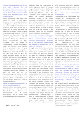 Tetiana: Genossenschaften sind definitiv
kein neues Phänomen, aber was
interessant bleibt, ist, wie wir diesen
Begriff in das digitale Zeitalter übertragen
werden. Was sind die Herausforderungen,
denen sich Genossenschaften heute
gegenübersehen?
Michel: Ich habe eine etwas andere Vision
davon. Ich denke, es sind digitale
Commons, die die Gemeingüter im Westen
zurückgebracht haben, weil wir sie hier
auf sehr massive Weise privatisiert haben.
Wenn wir nach Afrika blicken, gibt es
immer noch 85 Prozent des Landes, das
Gemeingut ist, aber in Europa ist es fast
verschwunden. Eigentlich war es eher die
Tatsache, dass Menschen in der Lage
waren, global zusammenzuarbeiten,
gemeinsam Wissen zu schaffen und
Wissen auszutauschen, z.b. durch
Wikipedia, Linux. Das brachte die
Vorstellung von Commons in den Westen
zurück sich also wieder in die physische
Welt zurückbewegt. Es gibt viele junge
Leute in Städten, die in prekären
Verhältnissen leben und arbeitslos sind.
Sie sehen auch, dass eine Reihe von
Dingen geschehen müsste, um das zu
beenden. Aus diesem Grund organisieren
sich viele Menschen, um städtische
Gemeingüter [Commons] zu schaffen. Und
die Herausforderung besteht darin, beides
optimal zu vernetzen. Ein Common ist
niemals rein digital, es ist auch das
Bedürfnis von Menschen, sich zu treffen,
miteinander zu reden. Wie kombinierst du
das? Das halte ich für eine
Herausforderung. Was machst du online
zusammen, was machst du in der
physischen Welt, wie oft triffst du dich?
All diese Fragen stellen sich, wenn wir
Commons verwenden.
Kannst du Projekte nennen, die derzeit als
Plattformcoops funktionieren?
Zunächst möchte ich Enspiral nennen -
eine Koalition von Unternehmern in
Neuseeland. Sie haben eine
Genossenschaft und 18 soziale
Einrichtungen, die im Rahmen eines
gemeinsamen Gemeinschaftshaushalts
 
organisiert sind. Das ursprünglich in
Belgien gegründete SMART ist ebenfalls
ein gutes Beispiel. Es ist eine Plattform für
Freiberufler*innen, die durch die
Abrechnungsmodalitäten mit der
Community soziale Sicherheit für alle
schafft. Die jeweiligen Rechnungs-
zahlungen werden in das Gehalt
umgewandelt. Hinzu kommen Leistungen
der Lohnfortzahlung, Renten und
Krankenkassenbeiträge. Es gibt auf-
strebende Plattformcoops in einem
Carsharing-Projekt. Sie sind alle relativ
klein. Nur SMART hat ungefähr 85 000
Mitglieder [Zahlen von der offiziellen
Website der SMART-Genossenschaft].
Es ist wirklich interessant, wie Menschen
aus verschiedenen Bereichen im SMart-
Projekt zusammenkommen, Überset-
zer*innen, Designer*innen, Musiker*in
nen. Ist eine vollständige Verlagerung auf
das Gemeinwesen möglich oder gibt es
immer eine Koexistenz?
Ja, es gibt immer eine Koexistenz. Aber die
Frage ist, wer ein “Attraktor” ist.
Heutzutage im Kapitalismus ist noch nicht
alles verloren. Die Menschen kümmern
sich immer noch kostenlos um ihre Kinder
und teilen mit ihren Freunden oder der
Familie. Auf keinen Fall ist alles nur
kapitalgesteuert. Aber da es heute ein
vorherrschendes Prinzip ist, wandelt es
alles. Wenn wir heute ausgehen, suchen
wir wahrscheinlich nach einer App, und
wir müssten sie wahrscheinlich kaufen.
Wenn du Erleuchtung willst, nimmst du an
einem Kurs teil und bezahlst für einen
Workshop. Es ist also Ware. Es nimmt eine
kapitalistische Form an. Wir sollten also
die Commons, die “Commodification”, als
das Gegenteil sehen. Das bedeutet nicht
100 Prozent Commons, sondern, dass
Commons zum Attraktor werden. Die
Gründe, warum wir dies tun müssen, sind
besonders ökologische Gründe. Wenn wir
also die Infrastruktur gemeinsam nutzen,
können wir unseren Fußabdruck drastisch
verringern. Zum Beispiel benötigt ein
gemeinnütziges Carsharing-System 7
Autos für tausend Menschen. Sie sparen
viel Energie, die in der Erde verbleiben
kann. Deshalb müssen wir unsere
Gesellschaften anders organisieren, damit
diese Lösungen tatsächlich wachsen
können, anstatt am Rande des Systems zu
bleiben. Das wird natürlich einige Zeit
dauern.
Was sind die strukturellen
Hauptprobleme? 
Grundsätzlich ist das Hauptproblem von
Commons der Lebensunterhalt. Die
Menschen haben jetzt die Möglichkeit, in
großem Umfang zu kommunizieren, sich
selbst zu organisieren und gemeinsam
Wert zu schaffen. Es ist immer noch eine
ziemliche Herausforderung,
Lebensgrundlagen für diese Aktivitäten zu
schaffen. Das ist eine der größten
Herausforderungen. Die zweite ist, wie wir
Entscheidungen treffen, wenn wir nicht
zusammen sind, insbesondere wenn es um
digitale Commons geht. Und was wir in
P2P Foundation verwenden, ist Loomio
[ein Open-Source-Tool zur
Entscheidungsfindung]. Wir reden über
drei Wochen und dann haben wir eine
Abstimmung, und das gibt unseren
Entscheidungen Validität, und wir haben
Leute, die dafür verantwortlich sind, sich
darum zu kümmern. Der Hauptaspekt der
Dinge, über die wir entscheiden müssen,
ist, wie wir Gemeinschaft, Legitimität und
Grenzen schaffen, wenn wir uns nicht
unbedingt im selben physischen Raum
befinden.
Alle diese Personen in den genannten
Bereichen [Landwirtschaft] und
Dienstleistungssektor sowie die Fahrer*-
innen, sind Personen, die sich mit
[vorhandener] Software und ähnlichen
Dingen nicht auskennen. Meine andere
Frage ist also, auf welchen Hauptgebieten
diese Personen bei der Schaffung von
Plattformcoops unterstützt werden
sollten?
Was ich sehen möchte, sind Koalitionen.
Wir haben heute sehr extraktive Formen
der kollaborativen Ökonomie, einer Gig-
Ökonomie, in der die Menschen in die
Lage versetzt werden, miteinander zu
konkurrieren, was die Preise senkt und die
Menschen verarmt. Anstelle von Uber
können wir "Mini-Flotten" haben, Fairbnb
statt Airbnb. Was ich befürworte, ist eine
Koalitionsabsicht zwischen Städten.
Genauso aber auch zwischen
Bewohner*innen: sie können zusammen-
arbeiten, sie können eine Basis44 | #BAUWENS
 