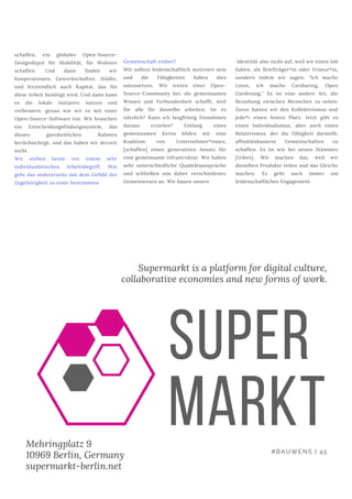 schaffen, ein globales Open-Source-
Designdepot für Mobilität, für Wohnen
schaffen. Und dann finden wir
Kooperationen, Gewerkschaften, Städte,
und letztendlich auch Kapital, das für
diese Arbeit benötigt wird. Und dann kann
es die lokale Initiative nutzen und
verbessern, genau wie wir es mit einer
Open-Source-Software tun. Wir brauchen
ein Entscheidungsfindungssystem, das
diesen ganzheitlichen Rahmen
berücksichtigt, und das haben wir derzeit
nicht.
Wir stehen heute vor einem sehr
individualistischen Arbeitsbegriff. Wie
geht das andererseits mit dem Gefühl der
Zugehörigkeit zu einer bestimmten
#BAUWENS | 45
Gemeinschaft einher?
Wir sollten leidenschaftlich motiviert sein
und die Fähigkeiten haben dies
umzusetzen. Wir treten einer Open-
Source-Community bei, die gemeinsames
Wissen und Verbundenheit schafft, weil
Sie alle für dasselbe arbeiten. Ist es
nützlich? Kann ich langfristig Einnahmen
daraus erzielen? Entlang eines
gemeinsamen Kerns bilden wir eine
Koalition von Unternehmer*innen,
[schaffen] einen generativen Ansatz für
eine gemeinsame Infrastruktur. Wir haben
sehr unterschiedliche Qualitätsansprüche
und schließen uns daher verschiedenen
Gemeinwesen an. Wir bauen unsere
Identität also nicht auf, weil wir einen Job
haben, als Briefträger*in oder Friseur*in,
sondern indem wir sagen: "Ich mache
Linux, ich mache Carsharing, Open
Gardening." Es ist eine andere Art, die
Beziehung zwischen Menschen zu sehen.
Zuvor hatten wir den Kollektivismus und
jede*r einen festen Platz. Jetzt gibt es
einen Individualismus, aber auch einen
Relativismus, der die Fähigkeit darstellt,
affinitätsbasierte Gemeinschaften zu
schaffen. Es ist wie bei neuen Stämmen
[tribes]. Wir machen das, weil wir
dieselben Produkte teilen und das Gleiche
machen. Es geht auch immer um
leidenschaftliches Engagement.
Supermarkt is a platform for digital culture,
collaborative economies and new forms of work.
Mehringplatz 9
10969 Berlin, Germany
supermarkt-berlin.net
 