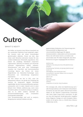 Wir hoffen, wir konnten einen kleinen Ausschnitt aus
der wachsenden Plattform-Coop-Landschaft zeigen.
Wir konnten nicht alle neuen Entwicklungen
gleichermaßen abdecken, freuen usn aber, dass
immer mehr Menschen alternative Ansätze für eine
wirklich kollaborative Wirtschaft ausprobieren. Dies
könnte die Schaffung “distributed cooperative
organizations” (DisCOs) als Reaktion auf dezentrale
autonome Organisationen (DAOs) umfassen.
Wünschenswert sind auch mehr Verbindungen
zwischen der Coop-Welt und (wertorientierten)
Coworking Spaces, das Nutzen der neuen
Möglichkeiten der Blockchain-Technologie sowie
Ökosysteme zur Unterstützung kooperativer
Experimente.
Die New School mit Sitz in NYC, einer der
bekanntesten Akteure, hat gerade die Gründung des
Instituts für kooperative digitale Wirtschaft
angekündigt, das den Genossenschaftssektor genauer
untersuchen wird. In naher Zukunft wird es einen
Relauch ihrer Website, platform.coop, sowie einen
Newsletter geben. Es ist jedoch wichtig zu erwähnen,
dass es in vielen Ländern innerhalb der
Genossenschaftsbewegung viele verschiedene
Knotenpunkte (Hubs) gibt.
Viele Herausforderungen sind noch zu meistern.
Beispielsweise sind das Probleme mit dem
Outro
WHAT'S NEXT?
gegenwärtigen Geldsystem, der Finanzierung einer
Genossenschaft im Allgemeinen und
unterschiedlichen Regelungen für digitale
Genossenschaften, insbesondere auf internationaler
Ebene, die nicht immer leicht zu verstehen und
anzuwenden sind. Wir haben festgestellt, dass diese
Ressourcen ein guter Ausgangspunkt sein können:
platform.coop
mailing list: lists.riseup.net/www/info/platformcoop-
announce 
Facebook group: facebook.com/groups/platformcoop/ 
social.coop 
STIR Magazine: www.stirtoaction.com/ 
International Co-operative Alliance www.ica.coop/en 
Internet of Ownership
Open Co-op
Start.coop
Supermarkt Berlin
Unfound
Cooperatives UK and the Nesta Foundation
Wir ermutigen alle, online mit #platformcoop und /
oder #coopsviadrina an der Diskussion teilzunehmen.
Du kannst uns und viele andere Aktivist*innen helfen,
indem du das Platform Cooperativism Consortium
oder deine lokale Coops-Szene unterstützt. Es gibt
nur eine sehr begrenzte Anzahl gedruckter Ausgaben
dieses Magazins. Solange wir noch Exemplare haben,
senden wir dir gerne eines zu. Schreib dazu Johanna:
voll@europa-uni.de.
#OUTRO | 48
 